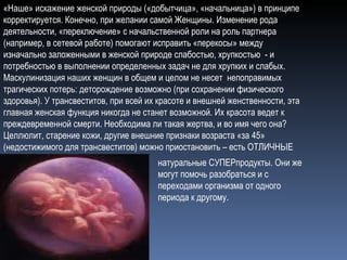 «Наше» искажение женской природы («добытчица», «начальница») в принципе корректируется. Конечно, при желании самой Женщины. Изменение рода деятельности, «переключение» с начальственной роли на роль партнера (например, в сетевой работе) помогают исправить «перекосы» между изначально заложенными в женской природе слабостью, хрупкостью  - и  потребностью в выполнении определенных задач не для хрупких и слабых. Маскулинизация наших женщин в общем и целом не несет  непоправимых трагических потерь: деторождение возможно (при сохранении физического здоровья). У трансвеститов, при всей их красоте и внешней женственности, эта главная женская функция никогда не станет возможной. Их красота ведет к преждевременной смерти. Необходима ли такая жертва, и во имя чего она?  Целлюлит, старение кожи, другие внешние признаки возраста «за 45» (недостижимого для трансвеститов) можно приостановить – есть ОТЛИЧНЫЕ  натуральные СУПЕРпродукты. Они же могут помочь разобраться и с переходами организма от одного периода к другому.  