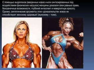 С помощью андрогенов (введенных извне и-или синтезированных под воздействием физических нагрузок) женщины доказали свои равные права, безграничные возможности, глубокий интеллект и невероятную красоту. Однако, синтетические аргументы этих «доказательств» вовсе не способствуют женскому здоровью! (мужскому – тоже).  