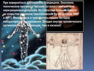 При невероятных достижениях в медицине, биохимии, техническом прогрессе Человек остался с множеством неразрешенных вопросов. Их стало еще больше, нежели  до открытия гормонов,  рентгеновских лучей (а также ЯМР  и МРТ), сложнейших и чувствительнейших методов лабораторного тестирования. Загадок внутри человеческого организма ничуть не меньше, чем в космосе! 