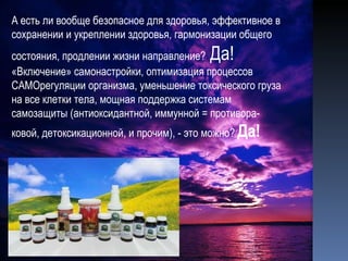 А есть ли вообще безопасное для здоровья, эффективное в сохранении и укреплении здоровья, гармонизации общего состояния, продлении жизни направление?  Да! «Включение» самонастройки, оптимизация процессов САМОрегуляции организма, уменьшение токсического груза на все клетки тела, мощная поддержка системам самозащиты (антиоксидантной, иммунной = противора-ковой, детоксикационной, и прочим), - это можно?  Да! 
