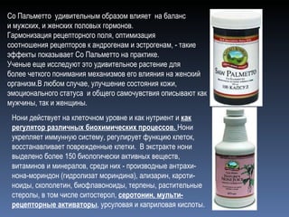 Со Пальметто  удивительным образом влияет  на баланс и мужских, и женских половых гормонов. Гармонизация рецепторного поля, оптимизация  соотношения рецепторов к андрогенам и эстрогенам, - такие  эффекты показывает Со Пальметто на практике. Ученые еще исследуют это удивительное растение для более четкого понимания механизмов его влияния на женский организм.В любом случае, улучшение состояния кожи, эмоционального статуса  и общего самочувствия описывают как мужчины, так и женщины. Нони действует на клеточном уровне и как нутриент и  как регулятор различных биохимических процессов.  Нони укрепляет иммунную систему, регулирует функцию клеток, восстанавливает поврежденные клетки.  В экстракте нони выделено более 150 биологически активных веществ, витаминов и минералов, среди них - производные антрахи-нона-мориндон (гидролизат мориндина), ализарин, кароти-ноиды, скополетин, биофлавоноиды, терпены, растительные стеролы, в том числе ситостерол,  серотонин, мульти-рецепторные активаторы , урсуловая и каприловая кислоты. 