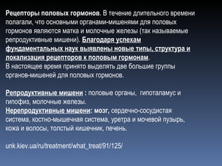 Рецепторы половых гормонов . В течение длительного времени полагали, что основными органами-мишенями для половых гормонов являются матка и молочные железы (так называемые репродуктивные мишени).  Благодаря успехам фундаментальных наук выявлены новые типы, структура и локализация рецепторов к половым гормонам .  В настоящее время принято выделять две большие группы органов-мишеней для половых гормонов. Репродуктивные мишени  :  половые органы,  гипоталамус и гипофиз, молочные железы. Нерепродуктивные мишени :   мозг,  сердечно-сосудистая система, костно-мышечная система, уретра и мочевой пузырь, кожа и волосы, толстый кишечник, печень. unk.kiev.ua/ru/treatment/what_treat/91/125/ 