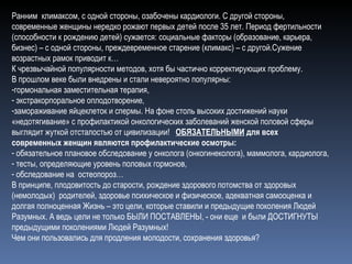Ранним  климаксом, с одной стороны, озабочены кардиологи. С другой стороны, современные женщины нередко рожают первых детей после 35 лет. Период фертильности (способности к рождению детей) сужается: социальные факторы (образование, карьера, бизнес) – с одной стороны, преждевременное старение (климакс) – с другой.Сужение возрастных рамок приводит к… К чрезвычайной популярности методов, хотя бы частично корректирующих проблему. В прошлом веке были внедрены и стали невероятно популярны: гормональная заместительная терапия, экстракорпоральное оплодотворение,  замораживание яйцеклеток и спермы. На фоне столь высоких достижений науки «недотягивание» с профилактикой онкологических заболеваний женской половой сферы выглядит жуткой отсталостью от цивилизации!  ОБЯЗАТЕЛЬНЫМИ  для всех современных женщин являются профилактические осмотры: обязательное плановое обследование у онколога (онкогинеколога), маммолога, кардиолога, тесты, определяющие уровень половых гормонов, обследование на  остеопороз… В принципе, плодовитость до старости, рождение здорового потомства от здоровых (немолодых)  родителей, здоровье психическое и физическое, адекватная самооценка и долгая полноценная Жизнь – это цели, которые ставили и предыдущие поколения Людей Разумных. А ведь цели не только БЫЛИ ПОСТАВЛЕНЫ, - они еще  и были ДОСТИГНУТЫ предыдущими поколениями Людей Разумных! Чем они пользовались для продления молодости, сохранения здоровья?  