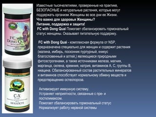 Известные тысячелетиями, проверенные на практике, БЕЗОПАСНЫЕ и натуральные растения, которые могут поддержать организм Женщины во все дни ее Жизни.  Что важно для здоровья Женщины?  Питание, поддержка и защита!    FC with Dong Quai  Помогает сбалансировать гормональный статус женщины. Оказывает питательную поддержку.   FC with Dong Quai  - комплексная формула от NSP, предназначена специально для женщин и содержит растения  (малина, имбирь, посконник пурпурный, кникус благословенный и алтей,) являющиеся природными фитоэстрогенами, а также источниками железа, магния, марганца, селена, кремния, натрия, витаминов А, С, группы В, ниацина. Сбалансированный состав растительных минералов и витаминов способствует нормальному обмену веществ и предотвращению остеопороза. Активизирует иммунную систему.  Устраняет неприятности, связанные с пре- и постклимаксом.  Помогает сбалансировать гормональный статус  Нормализует работу нервной системы 