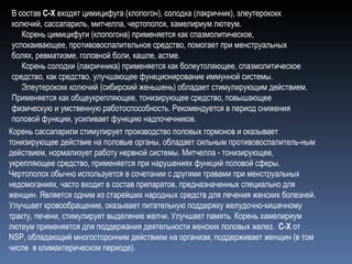 Корень сассапарили стимулирует производство половых гормонов и оказывает тонизирующее действие на половые органы, обладает сильным противовоспалитель-ным действием, нормализует работу нервной системы. Митчелла - тонизирующее, укрепляющее средство, применяется при нарушениях функций половой сферы.   Чертополох обычно используется в сочетании с другими травами при менструальных недомоганиях, часто входит в состав препаратов, предназначенных специально для женщин. Является одним из старейших народных средств для лечения женских болезней. Улучшает кровообращение, оказывает питательную поддержку желудочно-кишечному тракту, печени, стимулирует выделение желчи. Улучшает память. Корень хамелириум лютеум применяется для поддержания деятельности женских половых желез.   C-X  от NSP, обладающий многосторонним действием на организм, поддерживает женщин (в том числе  в климактерическом периоде). В состав  C-X  входят цимицифуга (клопогон), солодка (лакричник), элеутерококк колючий, сассапариль, митчелла, чертополох, хамелириум лютеум.      Корень цимицифуги (клопогона) применяется как спазмолитическое, успокаивающее, противовоспалительное средство, помогает при менструальных болях, ревматизме, головной боли, кашле, астме.      Корень солодки (лакричника) применяется как болеутоляющее, спазмолитическое средство, как средство, улучшающее функционирование иммунной системы.      Элеутерококк колючий (сибирский женьшень) обладает стимулирующим действием. Применяется как общеукрепляющее, тонизирующее средство, повышающее физическую и умственную работоспособность. Рекомендуется в период снижения половой функции, усиливает функцию надпочечников. 