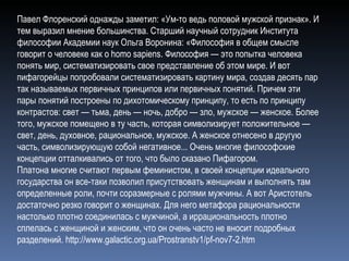 Павел Флоренский однажды заметил: «Ум-то ведь половой мужской признак». И тем выразил мнение большинства. Старший научный сотрудник Института философии Академии наук Ольга Воронина: «Философия в общем смысле говорит о человеке как о homo sapien s . Философия — это попытка человека понять мир, систематизировать свое представление об этом мире. И вот пифагорейцы попробовали систематизировать картину мира, создав десять пар так называемых первичных принципов или первичных понятий. Причем эти пары понятий построены по дихотомическому принципу, то есть по принципу контрастов: свет — тьма, день — ночь, добро — зло, мужское — женское. Более того, мужское помещено в ту часть, которая символизирует положительное — свет, день, духовное, рациональное, мужское. А женское отнесено в другую часть, символизирующую собой негативное... Очень многие философские концепции отталкивались от того, что было сказано Пифагором. Платона многие считают первым феминистом, в своей концепции идеального государства он все-таки позволил присутствовать женщинам и выполнять там определенные роли, почти соразмерные с ролями мужчины. А вот Аристотель достаточно резко говорит о женщинах. Для него метафора рациональности настолько плотно соединилась с мужчиной, а иррациональность плотно сплелась с женщиной и женским, что он очень часто не вносит подробных разделений.  http://www.galactic.org.ua/Prostranstv1/pf-nov7-2.htm 