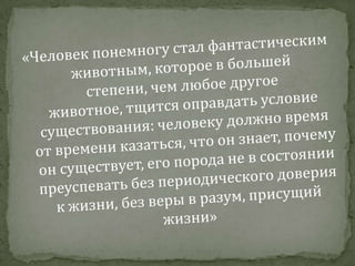 «Человек понемногу стал фантастическим животным, которое в большей степени, чем любое другое животное, тщится оправдать условие существования: человеку должно время от времени казаться, что он знает, почему он существует, его порода не в состоянии преуспевать без периодического доверия к жизни, без веры в разум, присущий жизни»