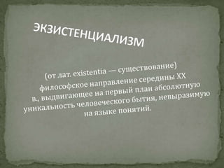 ЭКЗИСТЕНЦИАЛИЗМ(от лат. existentia — существование) философское направление середины ХХ в., выдвигающее на первый план абсолютную уникальность человеческого бытия, невыразимую на языке понятий. 