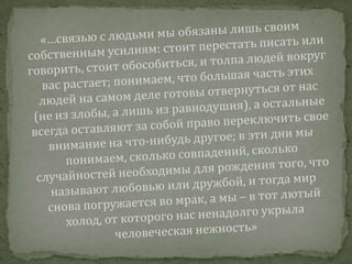 «…связью с людьми мы обязаны лишь своим собственным усилиям: стоит перестать писать или говорить, стоит обособиться, и толпа людей вокруг вас растает; понимаем, что большая часть этих людей на самом деле готовы отвернуться от нас (не из злобы, а лишь из равнодушия), а остальные всегда оставляют за собой право переключить свое внимание на что-нибудь другое; в эти дни мы понимаем, сколько совпадений, сколько случайностей необходимы для рождения того, что называют любовью или дружбой, и тогда мир снова погружается во мрак, а мы – в тот лютый холод, от которого нас ненадолго укрыла человеческая нежность»