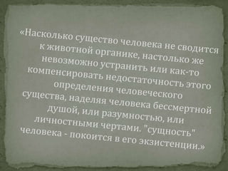 «Насколько существо человека не сводится к животной органике, настолько же невозможно устранить или как-то компенсировать недостаточность этого определения человеческого существа, наделяя человека бессмертной душой, или разумностью, или личностными чертами. "сущность" человека - покоится в его экзистенции.» 