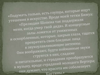 «Подумать только, есть глупцы, которые ищут утешения в искусстве. Вроде моей тетки Бижуа: «Прелюдии Шопена так поддержали меня, когда умер твой дядя». И концертные залы ломятся от униженных и оскорбленных, которые, закрыв глаза, тщатся превратить свои бледные лица в звукоулавливающие антенны. Они воображают, будто пойманные звуки струятся в них, сладкие и питательные, и страдания преобразуются в музыку, вроде страданий молодого Вертера; они думают, что красота им соболезнует. Кретины.»