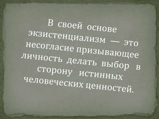 В  своей  основе экзистенциализм  —  это несогласие призывающее  личность  делать  выбор   в   сторону   истинных   человеческих ценностей. 
