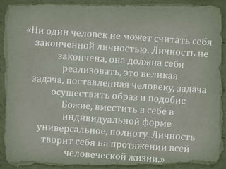 «Ни один человек не может считать себя законченной личностью. Личность не закончена, она должна себя реализовать, это великая задача, поставленная человеку, задача осуществить образ и подобие Божие, вместить в себе в индивидуальной форме универсальное, полноту. Личность творит себя на протяжении всей человеческой жизни.»