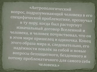 «Антропологический вопрос, подразумевающий человека в его специфической проблематике, прозвучал в ту пору, когда был расторгнут изначальный договор Вселенной и человека, и человек почувствовал, что он в этом мире пришелец и одиночка. Конец этого образа мира и, следовательно, его надёжности повлёк за собой и новые вопросы беззащитного, бездомного и потому проблематичного для самого себя человека.»