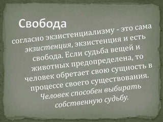 Свободасогласно экзистенциализму - это сама экзистенция, экзистенция и есть свобода. Если судьба вещей и животных предопределена, то человек обретает свою сущность в процессе своего существования. Человек способен выбирать собственную судьбу.
