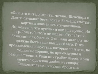 «Они, эти интеллигенты, читают Шекспира и Данте, слушают Бетховена и Вагнера, смотрят картины знаменитых художников. Им, конечно, это нужно - и как еще нужно! Но гр. Толстой этого не желает. Ступайте к ближним и любите их. Это - ваш долг. В этом должно быть ваше высшее благо. Те же произведения искусства, которые вы чтите, не только не хороши, но прямо дурны и безнравственны. Ради них грабят народ, и они ничего о братской любви не говорят. Следовательно, их нужно бросить.»