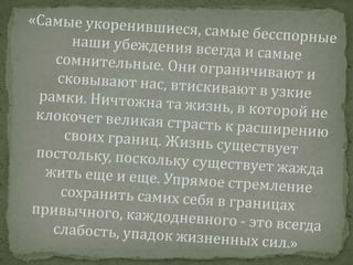 «Самые укоренившиеся, самые бесспорные наши убеждения всегда и самые сомнительные. Они ограничивают и сковывают нас, втискивают в узкие рамки. Ничтожна та жизнь, в которой не клокочет великая страсть к расширению своих границ. Жизнь существует постольку, поскольку существует жажда жить еще и еще. Упрямое стремление сохранить самих себя в границах привычного, каждодневного - это всегда слабость, упадок жизненных сил.»