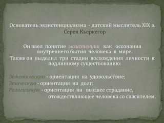 Основатель экзистенциализма  - датский мыслитель ХIХ в. Серен КьеркегорОн ввел  понятие  экзистенции   как   осознания внутреннего бытия  человека  в  мире. Также он  выделил  три  стадии  восхождения  личности  к   подлинному существованию:Эстетическую - ориентация  на  удовольствие;Этическую - ориентация  на  долг;Религиозную- ориентация  на   высшее страдание, отождествляющее человека со спасителем. 