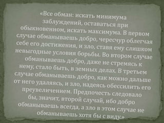 «Все обман: искать минимума заблуждений, оставаться при обыкновенном, искать максимума. В первом случае обманываешь добро, чересчур облегчая себе его достижения, и зло, ставя ему слишком невыгодные условия борьбы. Во втором случае обманываешь добро, даже не стремясь к нему, стало быть, в земных делах. В третьем случае обманываешь добро, как можно дальше от него удаляясь, и зло, надеясь обессилить его преувеличением. Предпочесть следовало бы, значит, второй случай, ибо добро обманываешь всегда, а зло в этом случае не обманываешь хотя бы с виду.»