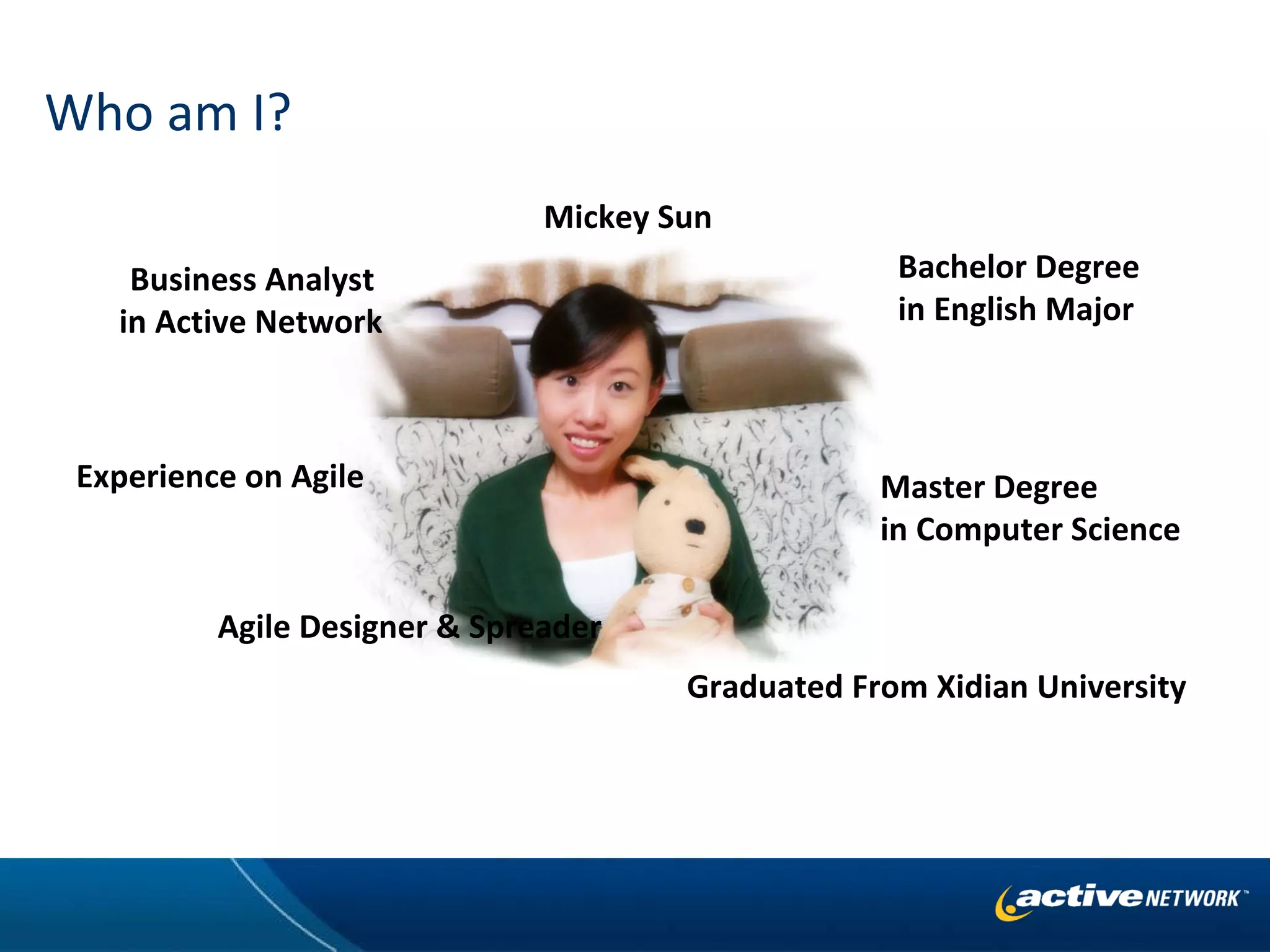 Who am I? Bachelor Degree  in English Major Master Degree  in Computer Science Business Analyst  in Active Network Experience on Agile Graduated From Xidian University Agile Designer & Spreader Mickey Sun 