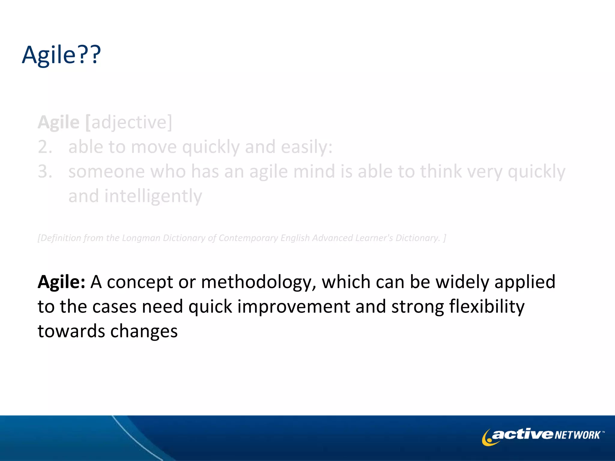 Agile?? Agile [ adjective]    able to move quickly and easily:  someone who has an agile mind is able to think very quickly and intelligently [Definition from the Longman Dictionary of Contemporary English Advanced Learner's Dictionary. ] Agile:  A concept or methodology, which can be widely applied to the cases need quick improvement and strong flexibility towards changes 
