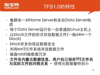 TFS1.0的特性

•   集群由一对Name Server和多台Data Server构
    成
•   每个Data Server运行在一台普通的Linux主机上
•   以block文件的形式存放数据文件(一般64M一个
    block)
•   block存多份保证数据安全
•   利用ext3文件系统存放数据文件
•   磁盘raid5做数据冗余
•   文件名内置元数据信息，用户自己保存TFS文件名
    与实际文件的对照关系 – 使得元数据量特别小
                                  10
 
