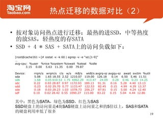 热点迁移的数据对比（2）

• 按对象访问热点进行迁移：最热的进SSD，中等热度
  的放SAS，轻热度的存SATA
• SSD + 4 * SAS + SATA上的访问负载如下：
 [root@cache161 ~]# iostat -x -k 60 | egrep -v -e “sd.[1-9]”
 …
 avg-cpu: %user %nice %system %iowait %steal %idle
        3.15 0.00 5.63 11.35 0.00 79.87

 Device:      rrqm/s    wrqm/s r/s w/s rkB/s wkB/s avgrq-sz avgqu-sz await svctm %util
 sda          5.08     1.65 18.55 2.52 1210.07 119.00 126.18  0.14 6.50 5.46 11.51
 sdb          1.68     0.05 610.53 1.75 6962.29 413.47 24.09   0.28 0.46 0.23 14.25
 sdc          0.22     0.03 28.87 0.97 1172.93 189.13 91.31  0.16 5.28 4.40 13.13
 sdd          0.23     0.02 29.70 0.77 1133.47 122.53 82.45   0.15 4.99 4.39 13.37
 sde          0.18     0.03 28.23 1.03 1078.73 206.27 87.81  0.15 5.00 4.24 12.40
 sdf          0.10     0.02 28.42 0.55 1090.27 115.00 83.22  0.15 5.04 4.44 12.86


 其中：黑色为SATA，绿色为SSD，红色为SAS
 SSD硬盘上的访问量是4块SAS硬盘上访问量之和的5倍以上，SAS和SATA
 的硬盘利用率低了很多
                                                                                     19
 
