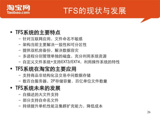TFS的现状与发展

• TFS系统的主要特点
 – 针对互联网应用，文件命名不敏感
 – 架构当前主要解决一致性和可分区性
 – 提供双机房备份，解决数据容灾
 – 多进程分别管理单独的磁盘，充分利用系统资源
 – 自定义文件系统+支持EXT3/EXT4，利用操作系统的特性
• TFS系统在淘宝的主要应用
 – 支持商品非结构化及交易中间数据存储
 – 数百台服务器，2P存储容量，百亿单位文件数量
• TFS系统未来的发展
 – 自描述的大文件支持
 – 部分支持自命名文件
 – 持续提升单机性能及集群扩充能力，降低成本
                                   26
 