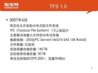TFS 1.0

• 2007年6月
 淘宝自主开发的分布式的文件系统
 TFS（Taobao File System）1.0上线运行
 主要解决海量小文件的分布式存储
 集群规模：200台PC Server(146G*6 SAS 15K Raid5)
 文件数量: 亿级别
 系统部署存储容量: 140 TB
 实际使用存储容量: 50 TB
 单台支持随机IOPS 200+，流量3MBps

                                            9
 