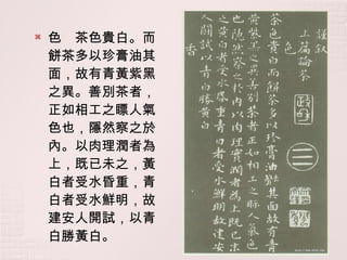 色　茶色貴白。而餅茶多以珍膏油其面，故有青黃紫黑之異。善別茶者，正如相工之瞟人氣色也，隱然察之於內。以肉理潤者為上，既已未之，黃白者受水昏重，青白者受水鮮明，故建安人開試，以青白勝黃白。 