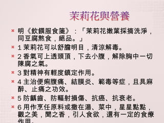 明《飲饌服食箋》：「茉莉花嫩葉採摘洗淨，同豆腐熬食，絕品。」 1 茉莉花可以舒膽明目，清涼解毒。 2 香氣可上透頭頂，下去小腹，解除胸中一切陳腐之氣。 3 對精神有輕度鎮定作用。  4 主治便痢腹痛、結膜炎、範毒等症，且具麻醉、止痛之功效。 5 防齲齒、防輻射損傷、抗癌、抗衰老。 6 用作烹任原料或撒在湯、菜中，星星點點，觀之美，聞之香，引人食欲，還有一定的食療作用。 
