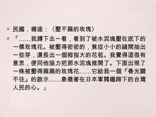 民國．楊逵：〈壓不扁的玫瑰〉 「 …… 我蹲下去一看，看到了被水泥塊壓在底下的一棵玫瑰花。被壓得密密的，竟從小小的縫間抽出一些芽，還長出一個拇指大的花苞。我覺得這很有意思，便同他協力把那水泥塊推開了。下面出現了一株被壓得扁扁的玫瑰花 …… 它給我一個『春光關不住』的啟示 …… 象徵著在日本軍閥鐵蹄下的台灣人民的心。」 