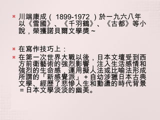 川端康成（ 1899-1972 ）於一九六八年以《雪國》、《千羽鶴》、《古都》等小說，榮獲諾貝爾文學獎 ~ 在寫作技巧上： 在第一次世界大戰以後，日本文壇受到西方前衛藝術的強烈影響，注入生活感情和強烈的生命感，運用擬人法或比喻法形成所謂的「新感覺派」＋自幼涉獵日本古典文學、經歷了悲慘人生和動盪的時代背景＝日本文學淡淡的幽美。 
