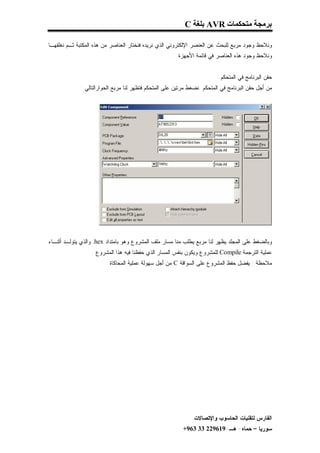 ‫ﺑﺮﻣﺠﺔ ﻣﺘﺤﻜﻤﺎت ‪ AVR‬ﺑﻠﻐﺔ ‪C‬‬

‫ﻭﻨﻼﺤﻅ ﻭﺠﻭﺩ ﻤﺭﺒﻊ ﻟﻠﺒﺤﺙ ﻋﻥ ﺍﻟﻌﻨﺼﺭ ﺍﻹﻟﻜﺘﺭﻭﻨﻲ ﺍﻟﺫﻱ ﻨﺭﻴﺩﻩ ﻓﻨﺨﺘﺎﺭ ﺍﻟﻌﻨﺎﺼﺭ ﻤﻥ ﻫﺫﻩ ﺍﻟﻤﻜﺘﺒﺔ ﺜـﻡ ﻨﻐﻠﻘﻬـﺎ‬
                                                    ‫ﻭﻨﻼﺤﻅ ﻭﺠﻭﺩ ﻫﺫﻩ ﺍﻟﻌﻨﺎﺼﺭ ﻓﻲ ﻗﺎﺌﻤﺔ ﺍﻷﺠﻬﺯﺓ .‬


                                                                        ‫ﺤﻘﻥ ﺍﻟﺒﺭﻨﺎﻤﺞ ﻓﻲ ﺍﻟﻤﺘﺤﻜﻡ :‬
             ‫ﻤﻥ ﺃﺠل ﺤﻘﻥ ﺍﻟﺒﺭﻨﺎﻤﺞ ﻓﻲ ﺍﻟﻤﺘﺤﻜﻡ ﻨﻀﻐﻁ ﻤﺭﺘﻴﻥ ﻋﻠﻰ ﺍﻟﻤﺘﺤﻜﻡ ﻓﺘﻅﻬﺭ ﻟﻨﺎ ﻤﺭﺒﻊ ﺍﻟﺤﻭﺍﺭﺍﻟﺘﺎﻟﻲ :‬




‫ﻭﺒﺎﻟﻀﻐﻁ ﻋﻠﻰ ﺍﻟﻤﺠﻠﺩ ﻴﻅﻬﺭ ﻟﻨﺎ ﻤﺭﺒﻊ ﻴﻁﻠﺏ ﻤﻨﺎ ﻤﺴﺎﺭ ﻤﻠﻑ ﺍﻟﻤﺸﺭﻭﻉ ﻭﻫﻭ ﺒﺎﻤﺘﺩﺍﺩ ‪ .hex‬ﻭﺍﻟﺫﻱ ﻴﺘﻭﻟـﺩ ﺃﺜﻨـﺎﺀ‬
                  ‫ﻋﻤﻠﻴﺔ ﺍﻟﺘﺭﺠﻤﺔ ‪ Compile‬ﻟﻠﻤﺸﺭﻭﻉ ﻭﻴﻜﻭﻥ ﺒﻨﻔﺱ ﺍﻟﻤﺴﺎﺭ ﺍﻟﺫﻱ ﺤﻔﻅﻨﺎ ﻓﻴﻪ ﻫﺫﺍ ﺍﻟﻤﺸﺭﻭﻉ .‬
                        ‫ﻤﻼﺤﻅﺔ : ﻴﻔﻀل ﺤﻔﻅ ﺍﻟﻤﺸﺭﻭﻉ ﻋﻠﻰ ﺍﻟﺴﻭﺍﻗﺔ ‪ C‬ﻤﻥ ﺃﺠل ﺴﻬﻭﻟﺔ ﻋﻤﻠﻴﺔ ﺍﻟﻤﺤﺎﻜﺎﺓ .‬




                                                              ‫ﺍﻟﻔﺎﺭﺱ ﻟﺘﻘﻨﻴﺎﺕ ﺍﻟﺤﺎﺴﻭﺏ ﻭﺍﻹﺘﺼﺎﻻﺕ‬
                                                         ‫ﺴﻭﺭﻴﺎ – ﺤﻤﺎﻩ- ﻫـ-916922 33 369+‬
 