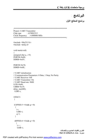 C ‫ ﺑﻠﻐﺔ‬AVR ‫ﺑﺮﻣﺠﺔ ﻣﺘﺤﻜﻤﺎت‬


                                                                                   : ‫ﺍﻟﺒﺭﻨﺎﻤﺞ‬
                                                                            :‫ﺒﺭﻨﺎﻤﺞ ﺍﻟﻤﻌﺎﻟﺞ ﺍﻷﻭل‬

           /*****************************************************
           Project: UART Transmitter
           Chip type      : AT90S2313
           Clock frequency : 4.000000 MHz
           *****************************************************/

           #include <90s2313.h>
           #include <delay.h>

           void main(void)
           {
           unsigned char q , i=0;
           PORTB=0x00;
           DDRB=0xFF;

           PORTD=0x70;
           DDRD=0x0E;

           // UART initialization
           // Communication Parameters: 8 Data, 1 Stop, No Parity
           // UART Receiver: Off
           // UART Transmitter: On
           // UART Baud rate: 9600
           UCR=0x08;
           UBRR=0x19;
           delay_ms(600);
             UDR=i;

           while(1)
           {

            if (PIND.5==0 && q==0)
              {
                i--;
                UDR=i;
                q=1;
              }

            if(PIND.4==0 && q==0)
               {
                 i++ ;
                 UDR=i;
                                                                      ‫اﻟﻔﺎرس ﻟﺘﻘﻨﯿﺎت اﻟﺤﺎﺳﻮب واﻹﺗﺼﺎﻻت‬
                                                                    +963 33 229619-‫ﺳﻮرﯾﺎ – ﺣﻤﺎه- ھـ‬

PDF created with pdfFactory Pro trial version www.pdffactory.com
 