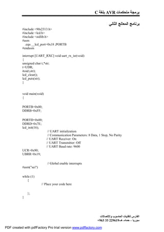 C ‫ ﺑﻠﻐﺔ‬AVR ‫ﺑﺮﻣﺠﺔ ﻣﺘﺤﻜﻤﺎت‬

                                                                        : ‫ﺒﺭﻨﺎﻤﺞ ﺍﻟﻤﻌﺎﻟﺞ ﺍﻟﺜﺎﻨﻲ‬
           #include <90s2313.h>
           #include <lcd.h>
           #include <stdlib.h>
           #asm
             .equ __lcd_port=0x18 ;PORTB
           #endasm

           interrupt [UART_RXC] void uart_rx_isr(void)
           {
           unsigned char t,*str;
           t=UDR;
           itoa(t,str);
           lcd_clear();
           lcd_puts(str);
           }


           void main(void)
           {

           PORTB=0x00;
           DDRB=0xFF;

           PORTD=0x00;
           DDRD=0x7E;
           lcd_init(16);
                              // UART initialization
                              // Communication Parameters: 8 Data, 1 Stop, No Parity
                             // UART Receiver: On
                             // UART Transmitter: Off
                             // UART Baud rate: 9600
           UCR=0x90;
           UBRR=0x19;

                             // Global enable interrupts
           #asm("sei")

           while (1)
              {
                         // Place your code here

               };
           }




                                                                    ‫اﻟﻔﺎرس ﻟﺘﻘﻨﯿﺎت اﻟﺤﺎﺳﻮب واﻹﺗﺼﺎﻻت‬
                                                                  +963 33 229619-‫ﺳﻮرﯾﺎ – ﺣﻤﺎه- ھـ‬

PDF created with pdfFactory Pro trial version www.pdffactory.com
 