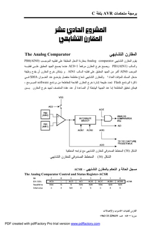 ‫ﺒﺭﻤﺠﺔ ﻤﺘﺤﻜﻤﺎﺕ ‪ AVR‬ﺒﻠﻐﺔ ‪C‬‬



                                  ‫‪ ‬‬
                                    ‫‪ ‬‬

             ‫‪The Analog Comparator‬‬                                                     ‫ﺍﻟﻤﻘﺎﺭﻥ ﺍﻟﺘﺸﺎﺒﻬﻲ‬
             ‫ﻴﻘﻭﻡ ﺍﻟﻤﻘﺎﺭﻥ ﺍﻟﺘﺸﺎﺒﻬﻲ ‪ Analog comparator‬ﺒﻤﻘﺎﺭﻨﺔ ﺍﻟﺩﺨل ﺍﻟﻤﻁﺒﻘﺔ ﻋﻠﻰ ﻗﻁﺒﻴﻪ ﺍﻟﻤﻭﺠـﺏ )0‪PB0(AIN‬‬
             ‫ﻭﺍﻟﺴﺎﻟﺏ )1‪ . PB1(AIN‬ﻭﻴﺼﺒﺢ ﺨﺭﺝ ﺍﻟﻤﻘﺎﺭﻥ ﻤﺭﺘﻔﻌﹰ 1=0‪ AC‬ﻋﻨﺩﻤﺎ ﻴﺼﺒﺢ ﺍﻟﺠﻬﺩ ﺍﻟﻤﻁﺒﻕ ﻋﻠـﻰ ﻗﻁﺒـﻪ‬
                                                      ‫ﺎ‬
             ‫ﺍﻟﻤﻭﺠﺏ 0‪ AIN‬ﺃﻜﺒﺭ ﻤﻥ ﺍﻟﺠﻬﺩ ﺍﻟﻤﻁﺒﻕ ﻋﻠﻰ ﻗﻁﺒﻪ ﺍﻟﺴﺎﻟﺏ 1‪ . AIN‬ﻭ ﺒﺈﻤﻜﺎﻥ ﺨﺭﺝ ﺍﻟﻤﻘﺎﺭﻥ ﺃﻥ ﻴﻘﺩﺡ ﻭﻅﻴﻔﺔ‬
             ‫ﻤﺩﺨل ﺍﻟﻤﺴﻙ ﻟﻠﻤﺅﻗﺕ/ﺍﻟﻌﺩﺍﺩ١ . ﻭﻟﻠﻤﻘﺎﺭﻥ ﺍﻟﺘﺸﺎﺒﻬﻲ ﺸﻌﺎﻉ ﻤﻘﺎﻁﻌﺔ ﻤﻨﻔﺼل ﻴﺘﻭﻀﻊ ﻋﻨﺩ ﺍﻟﻌﻨـﻭﺍﻥ ‪ $00A‬ﻓـﻲ‬
             ‫ﺫﺍﻜﺭﺓ ﺍﻟﺒﺭﻨﺎﻤﺞ ‪. Flash‬ﺘﺤﺩﺩ ﻁﺒﻴﻌﺔ ﺇﺸﺎﺭﺓ ﺨﺭﺝ ﺍﻟﻤﻘﺎﺭﻥ ﺍﻟﻘﺎﺩﺤﺔ ﻟﻠﻤﻘﺎﻁﻌﺔ ﻤﻥ ﺒﺭﻨﺎﻤﺞ ‪ software‬ﺍﻟﻤﺒـﺭﻤﺞ ،‬
             ‫ﻓﻴﻤﻜﻥ ﺘﺤﻘﻴﻕ ﺍﻟﻤﻘﺎﻁﻌﺔ ﺇﻤﺎ ﻋﻨﺩ ﺍﻟﺠﺒﻬﺔ ﺍﻟﻬﺎﺒﻁﺔ ﺃﻭ ﺍﻟﺼﺎﻋﺩﺓ ﺃﻭ ﻋﻨﺩ ﻋﻘﺩﺓ ﺍﻟﻤﻨﺘﺼﻑ ﻟﺠﻬﺩ ﺨﺭﺝ ﺍﻟﻤﻘﺎﺭﻥ . ﻴـﺒﻥ‬




                                               ‫ﺍﻟﺸﻜل )83( ﺍﻟﻤﺨﻁﻁ ﺍﻟﺼﻨﺩﻭﻗﻲ ﻟﻠﻤﻘﺎﺭﻥ ﺍﻟﺘﺸﺎﺒﻬﻲ ﻤﻊ ﺘﻭﺍﺒﻌﻪ ﺍﻟﻤﻨﻁﻘﻴﺔ .‬
                                   ‫ﺍﻟﺸﻜل )83( : ﺍﻟﻤﺨﻁﻁ ﺍﻟﺼﻨﺩﻭﻗﻲ ﻟﻠﻤﻘﺎﺭﻥ ﺍﻟﺘﺸﺎﺒﻬﻲ‬


                                                        ‫– ‪ACSR‬‬    ‫ﻤﺴﺠل ﺍﻟﺤﺎﻟﺔ ﻭ ﺍﻟﺘﺤﻜﻡ ﺒﺎﻟﻤﻘﺎﺭﻥ ﺍﻟﺘﺸﺎﺒﻬﻲ‬
             ‫‪The Analog Comparator Control and Status Register-ACSR‬‬




                                                                                 ‫ﺍﻟﻔﺎﺭﺱ ﻟﺘﻘﻨﻴﺎﺕ ﺍﳊﺎﺳﻮﺏ ﻭﺍﻹﺗﺼﺎﻻﺕ‬
                                                                              ‫ﺳﻮﺭﻳﺎ – ﲪﺎﻩ- ﻫـ-916922 33 369+‬

‫‪PDF created with pdfFactory Pro trial version www.pdffactory.com‬‬
 