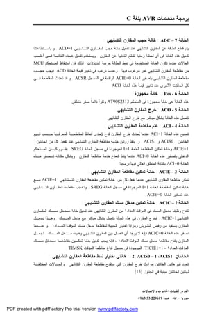 ‫ﺒﺭﻤﺠﺔ ﻤﺘﺤﻜﻤﺎﺕ ‪ AVR‬ﺒﻠﻐﺔ ‪C‬‬


                                                        ‫ﺍﻟﺨﺎﻨﺔ 7 – ‪ : ADC‬ﺨﺎﻨﺔ ﺤﺠﺏ ﺍﻟﻤﻘﺎﺭﻥ ﺍﻟﺘﺸﺎﺒﻬﻲ :‬
             ‫ﻴﺘﻡ ﻗﻁﻊ ﺍﻟﻁﺎﻗﺔ ﻋﻥ ﺍﻟﻤﻘﺎﺭﻥ ﺍﻟﺘﺸﺎﺒﻬﻲ ﻋﻨﺩ ﺘﻔﻌﻴل ﺨﺎﻨﺔ ﺤﺠﺏ ﺍﻟﻤﻘـﺎﺭﻥ ﺍﻟﺘـﺸﺎﺒﻬﻲ 1=‪ . ACD‬ﻭ ﺒﺎﺴـﺘﻁﺎﻋﺘﻨﺎ‬
             ‫ﺘﻔﻌﻴل ﻫﺫﻩ ﺍﻟﺨﺎﻨﺔ ﻓﻲ ﺃﻱ ﻟﺤﻅﺔ ﺯﻤﻨﻴﺔ ﻟﻘﻁﻊ ﺍﻟﺘﻐﺫﻴﺔ ﻋﻥ ﺍﻟﻤﻘﺎﺭﻥ . ﻭﻴﺴﺘﺨﺩﻡ ﺘﻔﻌﻴل ﻫـﺫﻩ ﺍﻟﺨﺎﻨـﺔ ﻓـﻲ ﺃﻏﻠـﺏ‬
             ‫ﺍﻟﺤﺎﻻﺕ ﻋﻨﺩﻤﺎ ﺘﻜﻭﻥ ﺍﻟﻁﺎﻗﺔ ﺍﻟﻤﺴﺘﺨﺩﻤﺔ ﻓﻲ ﻨﻤﻁ ﺍﻟﺒﻁﺎﻟﺔ ﺤﺭﺠﺔ ‪ . critical‬ﻟﺫﻟﻙ ﻓﺈﻥ ﺍﺴﺘﻴﻘﺎﻅ ﺍﻟﻤـﺘﺤﻜﻡ ‪MCU‬‬
             ‫ﻤﻥ ﻤﻘﺎﻁﻌﺔ ﺍﻟﻤﻘﺎﺭﻥ ﺍﻟﺘﺸﺎﺒﻬﻲ ﻏﻴﺭ ﻤﺭﻏﻭﺏ ﻓﻴﻬﺎ . ﻭﻋﻨﺩﻤﺎ ﻨﺭﻏﺏ ﻓﻲ ﺘﻐﻴﻴﺭ ﻗﻴﻤﺔ ﺍﻟﺨﺎﻨﺔ ‪ ACD‬ﻓﻴﺠﺏ ﺤﺠـﺏ‬
             ‫ﻤﻘﺎﻁﻌﺔ ﺍﻟﻤﻘﺎﺭﻥ ﺍﻟﺘﺸﺎﺒﻬﻲ ﺒﺘﺼﻔﻴﺭ ﺍﻟﺨﺎﻨﺔ 0=‪ ACIE‬ﺍﻟﻭﺍﻗﻌﺔ ﻓﻲ ﺍﻟﻤﺴﺠل ‪ . ACSR‬ﻭ ﻗﺩ ﺘﺤﺩﺙ ﺍﻟﻤﻘﺎﻁﻌﺔ ﻓـﻲ‬
                                                            ‫ﻜل ﺍﻟﺤﺎﻻﺕ ﺍﻷﺨﺭﻯ ﻋﻨﺩ ﺘﻐﻴﻴﺭ ﻗﻴﻤﺔ ﻫﺫﻩ ﺍﻟﺨﺎﻨﺔ ‪. ACD‬‬
                                                                          ‫ﺍﻟﺨﺎﻨﺔ 6 - ‪ : Res‬ﺨﺎﻨﺔ ﻤﺤﺠﻭﺯﺓ :‬
                                   ‫ﻫﺫﻩ ﺍﻟﺨﺎﻨﺔ ﻫﻲ ﺨﺎﻨﺔ ﻤﺤﺠﻭﺯﺓ ﻓﻲ ﺍﻟﻤﺘﺤﻜﻡ 3132‪ AT90S‬ﻭﺘﻘﺭﺃ ﺩﺍﺌﻤﹰ ﺼﻔﺭ ﻤﻨﻁﻘﻲ .‬
                                               ‫ﺎ‬
                                                               ‫ﺍﻟﺨﺎﻨﺔ 5 - ‪ : ACO‬ﺨﺭﺝ ﺍﻟﻤﻘﺎﺭﻥ ﺍﻟﺘﺸﺎﺒﻬﻲ :‬
                                                         ‫ﺘﺘﺼل ﻫﺫﻩ ﺍﻟﺨﺎﻨﺔ ﺒﺸﻜل ﻤﺒﺎﺸﺭ ﻤﻊ ﺨﺭﺝ ﺍﻟﻤﻘﺎﺭﻥ ﺍﻟﺘﺸﺎﺒﻬﻲ .‬
                                                         ‫ﺍﻟﺨﺎﻨﺔ 4 - ‪ : ACI‬ﻋﻠﻡ ﻤﻘﺎﻁﻌﺔ ﺍﻟﻤﻘﺎﺭﻥ ﺍﻟﺘﺸﺎﺒﻬﻲ :‬
             ‫ﺘﺼﺒﺢ ﻫﺫﻩ ﺍﻟﺨﺎﻨﺔ 1=‪ ACI‬ﻋﻨﺩﻤﺎ ‪‬ﺤﺩﺙ ﺨﺭﺝ ﺍﻟﻤﻘﺎﺭﻥ ﻗﺩﺡ ﻹﺤﺩﻯ ﺃﻨﻤﺎﻁ ﺍﻟﻤﻘﺎﻁﻌـﺔ ﺍﻟﻤﻌﺭﻓـﺔ ﺤـﺴﺏ ﻗـﻴﻡ‬
                                                                        ‫ﻴ‬
             ‫0‪ ACIS‬ﻭ 1‪ . ACIS‬ﻭ ﻴﻨﻔﺫ ﺭﻭﺘﻴﻥ ﺨﺩﻤﺔ ﻤﻘﺎﻁﻌﺔ ﺍﻟﻤﻘﺎﺭﻥ ﺍﻟﺘﺸﺎﺒﻬﻲ ﻋﻨﺩ ﺘﻔﻌﻴل ﻜل ﻤﻥ ﺍﻟﺨﺎﻨﺘﻴﻥ :‬       ‫ﺍﻟﺨﺎﻨﺘﻴﻥ‬
             ‫1=‪ ACIE‬ﻭﺨﺎﻨﺔ ﺘﻤﻜﻴﻥ ﺍﻟﻤﻘﺎﻁﻌﺔ ﺍﻟﻌﺎﻤﺔ 1=‪ I‬ﺍﻟﻤﻭﺠﻭﺩﺓ ﻓﻲ ﻤﺴﺠل ﺍﻟﺤﺎﻟﺔ ‪ . SREG‬ﻴﻘـﻭﻡ ﻜﻴـﺎﻥ ﺍﻟﻤـﺘﺤﻜﻡ‬
             ‫ﺍﻟﺩﺍﺨﻠﻲ ﺒﺘﺼﻔﻴﺭ ﻫﺫﻩ ﺍﻟﺨﺎﻨﺔ 0=‪ ACI‬ﻋﻨﺩﻤﺎ ﻴﻨﻔﺫ ﺸﻌﺎﻉ ﺨﺩﻤﺔ ﻤﻘﺎﻁﻌﺔ ﺍﻟﻤﻘﺎﺭﻥ . ﻭﺒﺸﻜل ﻤﺸﺎﺒﻪ ﺘـﺼﻔﺭ ﻫـﺫﻩ‬
                                                                 ‫ﺍﻟﺨﺎﻨﺔ 0=‪ ACI‬ﺒﻜﺘﺎﺒﺔ ﺍﻟﻤﻨﻁﻕ ﺍﻟﻌﺎﻟﻲ ﻓﻴﻬﺎ ﺒﺭﻤﺠﻴﹰ .‬
                                                                   ‫ﺎ‬
                                               ‫ﺍﻟﺨﺎﻨﺔ 3 – ‪ : ACIE‬ﺨﺎﻨﺔ ﺘﻤﻜﻴﻥ ﻤﻘﺎﻁﻌﺔ ﺍﻟﻤﻘﺎﺭﻥ ﺍﻟﺘﺸﺎﺒﻬﻲ :‬
             ‫ﺘﻤﻜﻥ ﻤﻘﺎﻁﻌﺔ ﺍﻟﻤﻘﺎﺭﻥ ﺍﻟﺘﺸﺎﺒﻬﻲ ﻋﻨﺩﻤﺎ ﻨﻔﻌل ﻜ ٍ ﻤﻥ ﺨﺎﻨﺔ ﺘﻤﻜﻴﻥ ﻤﻘﺎﻁﻌﺔ ﺍﻟﻤﻘﺎﺭﻥ ﺍﻟﺘـﺸﺎﺒﻬﻲ 1=‪ ACIE‬ﻤـﻊ‬
                                                               ‫ل‬
             ‫ﺨﺎﻨﺔ ﺘﻤﻜﻴﻥ ﺍﻟﻤﻘﺎﻁﻌﺔ ﺍﻟﻌﺎﻤﺔ 1=‪ I‬ﺍﻟﻤﻭﺠﻭﺩﺓ ﻓﻲ ﻤﺴﺠل ﺍﻟﺤﺎﻟﺔ ‪ . SREG‬ﻭﺘﺤﺠﺏ ﻤﻘﺎﻁﻌﺔ ﺍﻟﻤﻘـﺎﺭﻥ ﺍﻟﺘـﺸﺎﺒﻬﻲ‬
                                                                                  ‫ﻋﻨﺩ ﺘﺼﻔﻴﺭ ﺍﻟﺨﺎﻨﺔ 0=‪. ACIE‬‬
                                          ‫ﺍﻟﺨﺎﻨﺔ 2 – ‪ : ACIC‬ﺨﺎﻨﺔ ﺘﻤﻜﻴﻥ ﻤﺩﺨل ﻤﺴﻙ ﺍﻟﻤﻘﺎﺭﻥ ﺍﻟﺘﺸﺎﺒﻬﻲ :‬
             ‫ﺘﻘﺩﺡ ﻭﻅﻴﻔﺔ ﻤﺩﺨل ﺍﻟﻤﺴﻙ ﻓﻲ ﺍﻟﻤﺅﻗﺕ/ﺍﻟﻌﺩﺍﺩ١ ﻤﻥ ﺍﻟﻤﻘﺎﺭﻥ ﺍﻟﺘﺸﺎﺒﻬﻲ ﻋﻨﺩ ﺘﻔﻌﻴل ﺨﺎﻨﺔ ﻤـﺩﺨل ﻤـﺴﻙ ﺍﻟﻤﻘـﺎﺭﻥ‬
             ‫ﺍﻟﺘﺸﺎﺒﻬﻲ1=‪ . ACIC‬ﻓﺨﺭﺝ ﺍﻟﻤﻘﺎﺭﻥ ﻓﻲ ﻫﺫﻩ ﺍﻟﺤﺎﻟﺔ ﻴﺘﺼل ﺒﺸﻜل ﻤﺒﺎﺸﺭ ﻤﻊ ﻤﺩﺨل ﺍﻟﻤـﺴﻙ . ﻭﻫـﺫﺍ ﻴﺠﻌـل‬
             ‫ﺍﻟﻤﻘﺎﺭﻥ ﻴﺴﺘﻔﻴﺩ ﻤﻥ ﺭﻓﺽ ﺍﻟﺘﺸﻭﻴﺵ ﻭﻤﺯﺍﻴﺎ ﺍﺨﺘﻴﺎﺭ ﺍﻟﺠﺒﻬﺔ ﻟﻤﻘﺎﻁﻌﺔ ﻤﺩﺨل ﻤﺴﻙ ﺍﻟﻤﺅﻗﺕ/ﺍﻟﻌـﺩﺍﺩ١ . ﻭ ﻋﻨـﺩﻤﺎ‬
             ‫ﻨﺼﻔﺭ ﻫﺫﻩ ﺍﻟﺨﺎﻨﺔ 0=‪ ACIC‬ﻓﺈﻨﻪ ﻻ ﻴﻭﺠﺩ ﺃﻱ ﺍﺘﺼﺎل ﺒﻴﻥ ﺍﻟﻤﻘﺎﺭﻥ ﺍﻟﺘﺸﺎﺒﻬﻲ ﻭﻅﻴﻔﺔ ﻤـﺩﺨل ﺍﻟﻤـﺴﻙ . ﻟﺠﻌـل‬
             ‫ﺍﻟﻤﻘﺎﺭﻥ ﻴﻘﺩﺡ ﻤﻘﺎﻁﻌﺔ ﻤﺩﺨل ﻤﺴﻙ ﺍﻟﻤﺅﻗﺕ/ﺍﻟﻌﺩﺍﺩ١ ، ﻓﺈﻨﻪ ﻴﺠﺏ ﺘﻔﻌﻴل ﺨﺎﻨﺔ ﺘﻤﻜـﻴﻥ ﻤﻘﺎﻁﻌـﺔ ﻤـﺩﺨل ﻤـﺴﻙ‬
                                 ‫ﺍﻟﻤﺅﻗﺕ/ﺍﻟﻌﺩﺍﺩ١ - 1=1‪ TICIE‬ﺍﻟﻤﻭﺠﻭﺩﺓ ﻓﻲ ﻤﺴﺠل ﻗﻨﺎﻉ ﻤﻘﺎﻁﻌﺔ ﺍﻟﻤﺅﻗﺕ ‪. TIMSK‬‬
                      ‫ﺍﻟﺨﺎﻨﺘﺎﻥ 1‪ : 2، ACIS0 – 1 ،ACIS‬ﺨﺎﻨﺘﻲ ﺍﺨﺘﻴﺎﺭ ﻨﻤﻁ ﻤﻘﺎﻁﻌﺔ ﺍﻟﻤﻘﺎﺭﻥ ﺍﻟﺘﺸﺎﺒﻬﻲ :‬
             ‫ﺘﺤﺩﺩ ﻗﻴﻡ ﻫﺎﺘﻴﻥ ﺍﻟﺨﺎﻨﺘﻴﻥ ﺤﻭﺍﺩﺙ ﺨﺭﺝ ﺍﻟﻤﻘﺎﺭﻥ ﺍﻟﺘﻲ ﺴﺘﻘﺩﺡ ﻤﻘﺎﻁﻌﺔ ﺍﻟﻤﻘﺎﺭﻥ ﺍﻟﺘﺸﺎﺒﻬﻲ . ﻭﺍﻟﺤـﺎﻻﺕ ﺍﻟﻤﺨﺘﻠﻔـﺔ‬
                                                                          ‫ﻟﻬﺎﺘﻴﻥ ﺍﻟﺨﺎﻨﺘﻴﻥ ﻤﺒﻨﻴﺔ ﻓﻲ ﺍﻟﺠﺩﻭل )51( .‬



                                                                                 ‫ﺍﻟﻔﺎﺭﺱ ﻟﺘﻘﻨﻴﺎﺕ ﺍﳊﺎﺳﻮﺏ ﻭﺍﻹﺗﺼﺎﻻﺕ‬
                                                                              ‫ﺳﻮﺭﻳﺎ – ﲪﺎﻩ- ﻫـ-916922 33 369+‬

‫‪PDF created with pdfFactory Pro trial version www.pdffactory.com‬‬
 