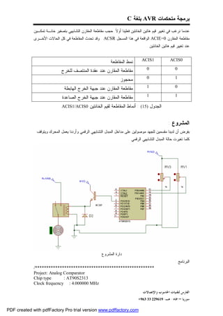 ‫ﺒﺭﻤﺠﺔ ﻤﺘﺤﻜﻤﺎﺕ ‪ AVR‬ﺒﻠﻐﺔ ‪C‬‬
             ‫ﻋﻨﺩﻤﺎ ﻨﺭﻏﺏ ﻓﻲ ﺘﻐﻴﻴﺭ ﻗﻴﻡ ﻫﺎﺘﻴﻥ ﺍﻟﺨﺎﻨﺘﻴﻥ ﻓﻌﻠﻴﻨﺎ ﺃﻭ ﹰ ﺤﺠﺏ ﻤﻘﺎﻁﻌﺔ ﺍﻟﻤﻘﺎﺭﻥ ﺍﻟﺘﺸﺎﺒﻬﻲ ﺒﺘﺼﻔﻴﺭ ﺨﺎﻨـﺔ ﺘﻤﻜـﻴﻥ‬
                                                             ‫ﻻ‬
             ‫ﻤﻘﺎﻁﻌﺔ ﺍﻟﻤﻘﺎﺭﻥ 0=‪ ACIE‬ﺍﻟﻭﺍﻗﻌﺔ ﻓﻲ ﻫﺫﺍ ﺍﻟﻤﺴﺠل ‪ . ACSR‬ﻭﻗﺩ ﺘﺤﺩﺙ ﺍﻟﻤﻘﺎﻁﻌﺔ ﻓﻲ ﻜل ﺍﻟﺤﺎﻻﺕ ﺍﻷﺨـﺭﻯ‬
                                                                                    ‫ﻋﻨﺩ ﺘﻐﻴﻴﺭ ﻗﻴﻡ ﻫﺎﺘﻴﻥ ﺍﻟﺨﺎﻨﺘﻴﻥ .‬


                                                             ‫ﻨﻤﻁ ﺍﻟﻤﻘﺎﻁﻌﺔ‬        ‫1‪ACIS‬‬              ‫0‪ACIS‬‬

                              ‫ﻤﻘﺎﻁﻌﺔ ﺍﻟﻤﻘﺎﺭﻥ ﻋﻨﺩ ﻋﻘﺩﺓ ﺍﻟﻤﻨﺘﺼﻑ ﻟﻠﺨﺭﺝ‬                 ‫0‬                   ‫0‬

                                                                   ‫ﻤﺤﺠﻭﺯ‬            ‫0‬                   ‫1‬

                                ‫ﻤﻘﺎﻁﻌﺔ ﺍﻟﻤﻘﺎﺭﻥ ﻋﻨﺩ ﺠﺒﻬﺔ ﺍﻟﺨﺭﺝ ﺍﻟﻬﺎﺒﻁﺔ‬               ‫1‬                   ‫0‬

                              ‫ﻤﻘﺎﻁﻌﺔ ﺍﻟﻤﻘﺎﺭﻥ ﻋﻨﺩ ﺠﺒﻬﺔ ﺍﻟﺨﺭﺝ ﺍﻟﺼﺎﻋﺩﺓ‬                 ‫1‬                   ‫1‬

                              ‫ﺍﻟﺠﺩﻭل )51( : ﺃﻨﻤﺎﻁ ﺍﻟﻤﻘﺎﻁﻌﺔ ﻟﻘﻴﻡ ﺍﻟﺨﺎﻨﺘﻴﻥ 0‪ACIS1/ACIS‬‬


                                                                                                   ‫ﺍﻟﻤﺸﺭﻭﻉ :‬
              ‫ﺒﻔﺭﺽ ﺃﻥ ﻟﺩﻴﻨﺎ ﻤﻘﺴﻤﻴﻥ ﻟﻠﺠﻬﺩ ﻤﻭﺼﻭﻟﻴﻥ ﻋﻠﻰ ﻤﺩﺍﺨل ﺍﻟﻤﺒﺩل ﺍﻟﺘﺸﺎﺒﻬﻲ ﺍﻟﺭﻗﻤﻲ ﻭﺃﺭﺩﻨﺎ ﻴﻌﻤل ﺍﻟﻤﺤﺭﻙ ﻭﻴﺘﻭﻗﻑ‬
                                                                        ‫ﻜﻠﻤﺎ ﺘﻐﻴﺭﺕ ﺤﺎﻟﺔ ﺍﻟﻤﺒﺩل ﺍﻟﺘﺸﺎﺒﻬﻲ ﺍﻟﺭﻗﻤﻲ .‬




                                                       ‫ﺩﺍﺭﺓ ﺍﻟﻤﺸﺭﻭﻉ‬
                                                                                                       ‫ﺍﻟﺒﺭﻨﺎﻤﺞ :‬
             ‫*****************************************************/‬
             ‫‪Project: Analog Comparator‬‬
             ‫‪Chip type‬‬       ‫3132‪: AT90S‬‬
             ‫‪Clock frequency : 4.000000 MHz‬‬
                                                                                 ‫ﺍﻟﻔﺎﺭﺱ ﻟﺘﻘﻨﻴﺎﺕ ﺍﳊﺎﺳﻮﺏ ﻭﺍﻹﺗﺼﺎﻻﺕ‬
                                                                              ‫ﺳﻮﺭﻳﺎ – ﲪﺎﻩ- ﻫـ-916922 33 369+‬

‫‪PDF created with pdfFactory Pro trial version www.pdffactory.com‬‬
 