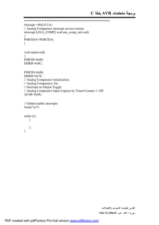 C ‫ ﺒﻠﻐﺔ‬AVR ‫ﺒﺭﻤﺠﺔ ﻤﺘﺤﻜﻤﺎﺕ‬
             *****************************************************/
             #include <90s2313.h>
             // Analog Comparator interrupt service routine
             interrupt [ANA_COMP] void ana_comp_isr(void)
             {
             PORTD.0=!PORTD.0;
             }

             void main(void)
             {
             PORTB=0x00;
             DDRB=0x0C;

             PORTD=0x00;
             DDRD=0x7F;
             // Analog Comparator initialization
             // Analog Comparator: On
             // Interrupt on Output Toggle
             // Analog Comparator Input Capture by Timer/Counter 1: Off
             ACSR=0x08;

             // Global enable interrupts
             #asm("sei")

             while (1)
                {

                 };
             }




                                                                      ‫ﺍﻟﻔﺎﺭﺱ ﻟﺘﻘﻨﻴﺎﺕ ﺍﳊﺎﺳﻮﺏ ﻭﺍﻹﺗﺼﺎﻻﺕ‬
                                                                   +963 33 229619-‫ﺳﻮﺭﻳﺎ – ﲪﺎﻩ- ﻫـ‬

PDF created with pdfFactory Pro trial version www.pdffactory.com
 