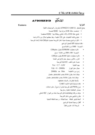 ‫ﺑﺮﻣﺠﺔ ﻣﺘﺤﻜﻤﺎت ‪ AVR‬ﺑﻠﻐﺔ ‪C‬‬


              ‫3132‪AT90S‬‬                          ‫‪‬‬
‫‪Features‬‬                                                                                     ‫اﻟﻤﺰاﯾﺎ‬
                             ‫ﻴﺘﻤﺘﻊ ﺍﻟﻤﺘﺤﻜﻡ )‪ AT90S2313 (MCU‬ﺒﺎﻟﻤﺯﺍﻴﺎ ﻭ ﺍﻟﻤﻭﺍﺼﻔﺎﺕ ﺍﻟﺘﺎﻟﻴﺔ :‬
                                     ‫• ﺍﺴﺘﺨﺩﻤﺕ ﻋﺎﺌﻠﺔ ‪ AVR‬ﻤﺯﺍﻴﺎ ﺒﻨﻴﺔ ‪ RISC‬ﺍﻟﻤﺤﺴﻨﺔ .‬
                         ‫• ﺘﺘﻤﺘﻊ ﻋﺎﺌﻠﺔ ‪ AVR‬ﺒﺎﻷﺩﺍﺀ ﺍﻟﻌﺎﻟﻲ ﻭﺒﻁﺎﻗﺔ ﺒﻨﻴﺔ ‪ RISC‬ﺍﻟﻤﻨﺨﻔﻀﺔ .‬
              ‫• ﺘﺤﺘﻭﻱ ﻗﺎﺌﻤﺔ ﺍﻟﺘﻌﻠﻴﻤﺎﺕ ﻋﻠﻰ 021 ﺘﻌﻠﻴﻤﺔ ، ﻴﻨﻔﺫ ﻤﻌﻅﻤﻬﺎ ﺨﻼل ﺩﻭﺭﺓ ﺁﻟﺔ ﻭﺍﺤﺩﺓ .‬
           ‫• ﺫﺍﻜﺭﺓ ﺒﺭﻨﺎﻤﺞ ﻭﻤﻴﻀﻴﺔ ﻤﺒﻨﻴﺔ ﺩﺍﺨل ﺍﻟﺸﺭﻴﺤﺔ ﺤﺠﻤﻬﺎ ‪ 2Kbyte‬ﻗﺎﺒﻠﺔ ﻹﻋﺎﺩﺓ ﺍﻟﺒﺭﻤﺠﺔ .‬
                                                          ‫- ﻨﺎﻓﺫﺓ ﺘﺴﻠﺴﻠﻴﺔ ‪ SPI‬ﻟﺘﺤﻤﻴل ﺍﻟﺒﺭﻨﺎﻤﺞ .‬
                                                           ‫- ﺍﻟﺩﻴﻤﻭﻤﺔ : 0001 ﺩﻭﺭﺓ ﻜﺘﺎﺒﺔ/ﻤﺴﺢ .‬
                                        ‫ﺫﺍﻜﺭﺓ ﻤﻌﻁﻴﺎﺕ ‪ EEPROM‬ﺒﻁﻭل ‪. 128bytes‬‬                      ‫•‬
                                              ‫- ﺍﻟﺩﻴﻤﻭﻤﺔ :001، 000 ﺩﻭﺭﺓ ﻜﺘﺎﺒﺔ / ﻤﺴﺢ .‬
                                         ‫ﺫﺍﻜﺭﺓ ﻤﻌﻁﻴﺎﺕ ﺩﺍﺨﻠﻴﺔ ‪ RAM‬ﺒﻁﻭل ‪. 128byte‬‬                  ‫•‬
                                            ‫ﺍﺜﻨﺎﻥ ﻭ ﺜﻼﺜﻭﻥ ﻤﺴﺠل ﻋﻤل ﻟﻺﻏﺭﺍﺽ ﺍﻟﻌﺎﻤﺔ .‬               ‫•‬
                                                  ‫ﺨﻤﺴﺔ ﻋﺸﺭﺓ ﻗﻁﺏ ‪ I/O‬ﻗﺎﺒﻠﺔ ﻟﻠﺒﺭﻤﺠﺔ .‬              ‫•‬
                                          ‫‪. Vcc = 2.7 – 6.0V‬‬          ‫:‬        ‫ﺠﻬﺩ ﺍﻟﺘﻐﺫﻴﺔ‬       ‫•‬
                                         ‫: ‪. Fck = 0 – 20MHz‬‬              ‫ﻤﺠﺎل ﻋﻤل ﺍﻟﻬﺯﺍﺯ‬        ‫•‬
                                         ‫‪ 50ns‬ﻋﻨﺩ ‪. 20MHz‬‬            ‫ﺯﻤﻥ ﺩﻭﺭﺓ ﺍﻟﺘﻌﻠﻴﻤﺔ :‬         ‫•‬
                                    ‫ﻤﺅﻗﺕ/ﻋﺩﺍﺩ ﺒﻁﻭل ‪ 8-bit‬ﺒﻤﻘﺴﻡ ‪ prescaler‬ﻤﻨﻔﺼل .‬                 ‫•‬
                                 ‫ﻤﺅﻗﺕ/ﻋﺩﺍﺩ ﺒﻁﻭل ‪ 16-bit‬ﺒﻤﻘﺴﻡ ‪ prescaler‬ﻤﻨﻔﺼل .‬                   ‫•‬
                                                    ‫ﺒﺄﻨﻤﺎﻁ ﺍﻟﻤﻘﺎﺭﻨﺔ ﻭ ﺍﻟﻤﺴﻙ ‪. capture‬‬            ‫•‬
                                                      ‫ﻨﺎﻓﺫﺓ ﺘﺴﻠﺴﻠﻴﺔ ﺜﻨﺎﺌﻴﺔ ﺍﻻﺘﺠﺎﻩ ‪. UART‬‬         ‫•‬
                                 ‫ﺨﺭﺝ ‪ PWM‬ﻗﺎﺒل ﻟﻠﺒﺭﻤﺠﺔ ﺒﺜﻤﺎﻥ ﺃﻭ ﺘﺴﻊ ﺃﻭ ﻋﺸﺭﺓ ﺨﺎﻨﺎﺕ .‬               ‫•‬
                                                         ‫ﻤﺼﺎﺩﺭ ﺍﻟﻤﻘﺎﻁﻌﺔ ﺩﺍﺨﻠﻴﺔ ﻭ ﺨﺎﺭﺠﻴﺔ.‬         ‫•‬
                       ‫ﻤﺅﻗﺕ ﻤﺭﺍﻗﺒﺔ ‪ watchdog‬ﻗﺎﺒل ﻟﻠﺒﺭﻤﺠﺔ ﺩﺨﻠﻪ ﻤﻥ ﺍﻟﻬﺯﺍﺯ ‪ RC‬ﺍﻟﺩﺍﺨﻠﻲ .‬             ‫•‬
                                                        ‫ﻤﻘﺎﺭﻥ ﺘﺸﺎﺒﻬﻲ ﻤﺒﻨﻲ ﺩﺍﺨل ﺍﻟﺸﺭﻴﺤﺔ.‬          ‫•‬
                                  ‫ﺃﻨﻤﺎﻁ ﻟﺘﻭﻓﻴﺭ ﺍﻟﻁﺎﻗﺔ : ﻨﻤﻁ ﺍﻟﺒﻁﺎﻟﺔ ، ﻭ ﻨﻤﻁ ﺍﻟﻁﺎﻗﺔ ﺍﻟﺘﺤﺘﻴﺔ .‬     ‫•‬
                                                             ‫ﺃﻗﻔﺎل ﺒﺭﻤﺠﻴﺔ ﻟﺤﻤﺎﻴﺔ ﺍﻟﺒﺭﻨﺎﻤﺞ .‬      ‫•‬
                                                               ‫ﺸﺭﻴﺤﺔ ﺫﺍﺕ ﻋﺸﺭﻴﻥ ﻗﻁﺒﺎ.‬
                                                                ‫ﹰ‬                                ‫•‬
 