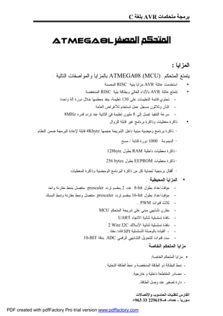 ‫ﺑﺮﻣﺠﺔ ﻣﺘﺤﻜﻤﺎت ‪ AVR‬ﺑﻠﻐﺔ ‪C‬‬



                  ‫‪ Atmega8l‬‬

                                                                                                       ‫ﺍﻟﻤﺯﺍﻴﺎ :‬
                       ‫ﻴﺘﻤﺘﻊ ﺍﻟﻤﺘﺤﻜﻡ )‪ ATMEGA08 (MCU‬ﺒﺎﻟﻤﺯﺍﻴﺎ ﻭﺍﻟﻤﻭﺍﺼﻔﺎﺕ ﺍﻟﺘﺎﻟﻴﺔ :‬
                                                       ‫ﺍﺴﺘﺨﺩﻤﺕ ﻋﺎﺌﻠﺔ ‪ AVR‬ﻤﺯﺍﻴﺎ ﺒﻨﻴﺔ ‪ RISC‬ﺍﻟﻤﺤﺴﻨﺔ.‬                 ‫•‬
                                           ‫ﺘﺘﻤﺘﻊ ﻋﺎﺌﻠﺔ ‪ AVR‬ﺒﺎﻷﺩﺍﺀ ﺍﻟﻌﺎﻟﻲ ﻭﺒﻁﺎﻗﺔ ﺒﻨﻴﺔ ‪ RISC‬ﺍﻟﻤﻨﺨﻔﻀﺔ.‬               ‫•‬
                           ‫ﺘﺤﺘﻭﻱ ﻗﺎﺌﻤﺔ ﺍﻟﺘﻌﻠﻴﻤﺎﺕ ﻋﻠﻰ 031 ﺘﻌﻠﻴﻤﺔ، ﻴﻨﻔﺫ ﻤﻌﻅﻤﻬﺎ ﺨﻼل ﺩﻭﺭﺓ ﺁﻟﺔ ﻭﺍﺤﺩﺓ.‬        ‫-‬
                                                 ‫ﺍﺜﻨﺎﻥ ﻭﺜﻼﺜﻭﻥ ﻤﺴﺠل ﻋﻤل ﺘﺴﺘﺨﺩﻡ ﻟﻸﻏﺭﺍﺽ ﺍﻟﻌﺎﻤﺔ.‬            ‫-‬
                              ‫ﺴﺭﻋﺔ ﺍﻟﺘﻨﻔﻴﺫ ﺘﺼل ﺇﻟﻰ 8 ﻤﻠﻴﻭﻥ ﺘﻌﻠﻴﻤﺔ ﻓﻲ ﺍﻟﺜﺎﻨﻴﺔ ﻋﻨﺩ ﺘﺭﺩﺩ ﻗﺩﺭﻩ ‪.8MHz‬‬        ‫-‬
                                                          ‫ﺫﺍﻜﺭﺓ ﻤﻌﻁﻴﺎﺕ ﻭﺫﺍﻜﺭﺓ ﺒﺭﻨﺎﻤﺞ ﻏﻴﺭ ﻗﺎﺒﻠﺔ ﻟﻠﺯﻭﺍل.‬            ‫•‬

             ‫ﺫﺍﻜﺭﺓ ﺒﺭﻨﺎﻤﺞ ﻭﻤﻴﻀﻴﺔ ﻤﺒﻨﻴﺔ ﺩﺍﺨل ﺍﻟﺸﺭﻴﺤﺔ ﺤﺠﻤﻬﺎ ‪ 4Kbyte‬ﻗﺎﺒﻠﺔ ﻹﻋﺎﺩﺓ ﺍﻟﺒﺭﻤﺠﺔ ﻀﻤﻥ ﺍﻟﻨﻅﺎﻡ .‬       ‫-‬
                                                                  ‫- ﺍﻟﺩﻴﻤﻭﻤﺔ : 0001 ﺩﻭﺭﺓ ﻜﺘﺎﺒﺔ / ﻤﺴﺢ.‬

                                                        ‫-ﺫﺍﻜﺭﺓ ﻤﻌﻁﻴﺎﺕ ﺩﺍﺨﻠﻴﺔ ‪ RAM‬ﺒﻁﻭل ‪.128byte‬‬

                                                       ‫-ﺫﺍﻜﺭﺓ ﻤﻌﻁﻴﺎﺕ ‪ EEPROM‬ﺒﻁﻭل ‪. 256 bytes‬‬

                                ‫ﺃﻗﻔﺎل ﺒﺭﻤﺠﻴﺔ ﻟﺤﻤﺎﻴﺔ ﻜل ﻤﻥ ﺫﺍﻜﺭﺓ ﺍﻟﺒﺭﻨﺎﻤﺞ ﺍﻟﻭﻤﻴﻀﻴﺔ ﻭﺫﺍﻜﺭﺓ ﺍﻟﻤﻌﻁﻴﺎﺕ .‬     ‫-‬
                                                                                    ‫ﺍﻟﻤﺯﺍﻴﺎ ﺍﻟﻤﺤﻴﻁﻴﺔ :‬       ‫•‬
                   ‫ﻤﺅﻗﺕ/ﻋﺩﺍﺩ ﺒﻁﻭل ‪ 8-bit‬ﻋﺩﺩ 2 ﺒﻤﻘﺴﻡ ﺘﺭﺩﺩ ‪ prescaler‬ﻤﻨﻔﺼل ﺒﻨﻤﻁ ﻤﻘﺎﺭﻨﺔ ﻭﺍﺤﺩ .‬             ‫-‬
                 ‫ﻤﺅﻗﺕ/ﻋﺩﺍﺩ ﺒﻁﻭل ‪ 16-bit‬ﺒﻤﻘﺴﻡ ﺘﺭﺩﺩ ‪ prescaler‬ﻤﻨﻔﺼل ﻭﻨﻤﻁ ﻤﻘﺎﺭﻨﺔ ﻭﻨﻤﻁ ﺍﻟﻤﺴﻙ .‬              ‫-‬
                                                                              ‫ﺜﻼﺙ ﻗﻨﻭﺍﺕ ‪. PWM‬‬           ‫-‬
                                                  ‫ﻤﻘﺎﺭﻥ ﺘﺸﺎﺒﻬﻲ ﻤﺒﻨﻲ ﻋﻠﻰ ﺸﺭﻴﺤﺔ ﺍﻟﻤﺘﺤﻜﻡ ‪. MCU‬‬             ‫-‬
                                                               ‫ﻨﺎﻓﺫﺓ ﺘﺴﻠﺴﻠﻴﺔ ﺜﻨﺎﺌﻴﺔ ﺍﻻﺘﺠﺎﻩ ‪. UART‬‬       ‫-‬
                                                      ‫ﻨﺎﻓﺫﺓ ﺘﺴﻠﺴﻠﻴﺔ ﺜﻨﺎﺌﻴﺔ ﺍﻷﺴﻼﻙ ‪. 2 Wire I2C‬‬           ‫-‬
                                                        ‫- اﻟﻘﯿﺎدة ﺑﺎﻟﻮﺻﻠﺔ اﻟﺘﺴﻠﺴﻠﯿﺔ ‪ SPI‬ﻗﺎﺋﺪ/ ﻣﻘﺎد .‬    ‫-‬
                                         ‫ﺴﺕ ﻗﻨﻭﺍﺕ ﻟﻠﺘﺤﻭﻴل ﺍﻟﺘﺸﺎﺒﻬﻲ ﺍﻟﺭﻗﻤﻲ ‪ ADC‬ﺒﺩﻗﺔ ‪.10-BIT‬‬              ‫-‬
                                                                                    ‫ﻤﺯﺍﻴﺎ ﺍﻟﻤﺘﺤﻜﻡ ﺍﻟﺨﺎﺼﺔ :‬

                                                                                       ‫• ﻣﺰاﯾﺎ اﻟﻤﺘﺤﻜﻢ اﻟﺨﺎﺻﺔ:‬
                                                        ‫- ﻧﻤﻂ اﻟﺒﻄﺎﻟﺔ ذو اﻟﻄﺎﻗﺔ اﻟﻤﻨﺨﻔﻀﺔ و ﻧﻤﻂ اﻟﻄﺎﻗﺔ اﻟﺘﺤﺘﯿﺔ .‬
                                                                           ‫- ﻣﺼﺎدر اﻟﻤﻘﺎﻃﻌﺔ داﺧﻠﯿﺔ و ﺧﺎرﺟﯿﺔ.‬
                                                                               ‫- دارة ﺗﺼﻔﯿﺮ ﻋﻨﺪ وﺻﻞ اﻟﻄﺎﻗﺔ.‬

                                                                             ‫اﻟﻔﺎرس ﻟﺘﻘﻨﯿﺎت اﻟﺤﺎﺳﻮب واﻹﺗﺼﺎﻻت‬
                                                                           ‫ﺳﻮرﯾﺎ – ﺣﻤﺎه- ھـ-916922 33 369+‬

‫‪PDF created with pdfFactory Pro trial version www.pdffactory.com‬‬
 