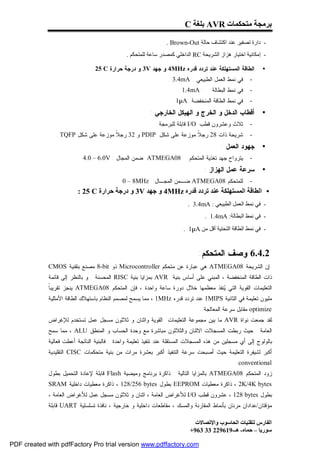‫ﺑﺮﻣﺠﺔ ﻣﺘﺤﻜﻤﺎت ‪ AVR‬ﺑﻠﻐﺔ ‪C‬‬

                                                                ‫- دارة ﺗﺼﻔﯿﺮ ﻋﻨﺪ اﻛﺘﺸﺎف ﺣﺎﻟﺔ ‪. Brown-Out‬‬
                                               ‫- إﻣﻜﺎﻧﯿﺔ اﺧﺘﯿﺎر ھﺰاز اﻟﺸﺮﯾﺤﺔ ‪ RC‬اﻟﺪاﺧﻠﻲ ﻛﻤﺼﺪر ﺳﺎﻋﺔ ﻟﻠﻤﺘﺤﻜﻢ .‬

                               ‫ﺍﻟﻁﺎﻗﺔ ﺍﻟﻤﺴﺘﻬﻠﻜﺔ ﻋﻨﺩ ﺘﺭﺩﺩ ﻗﺩﺭﻩ ‪ 4MHz‬ﻭ ﺠﻬﺩ ‪ 3V‬ﻭ ﺩﺭﺠﺔ ﺤﺭﺍﺭﺓ ‪. 25 C‬‬           ‫•‬
                                                                 ‫ﻓﻲ ﻨﻤﻁ ﺍﻟﻌﻤل ﺍﻟﻁﺒﻴﻌﻲ : ‪. 3.4mA‬‬      ‫-‬
                                                                     ‫: ‪. 1.4mA‬‬      ‫ﻓﻲ ﻨﻤﻁ ﺍﻟﺒﻁﺎﻟﺔ‬   ‫-‬
                                                                  ‫ﻓﻲ ﻨﻤﻁ ﺍﻟﻁﺎﻗﺔ ﺍﻟﻤﻨﺨﻔﻀﺔ :‪. 1µA‬‬      ‫-‬
                                                         ‫ﺃﻗﻁﺎﺏ ﺍﻟﺩﺨل ﻭ ﺍﻟﺨﺭﺝ ﻭ ﺍﻟﻬﻴﻜل ﺍﻟﺨﺎﺭﺠﻲ :‬           ‫•‬
                                                           ‫ﺜﻼﺙ ﻭﻋﺸﺭﻭﻥ ﻗﻁﺏ ‪ I/O‬ﻗﺎﺒﻠﺔ ﻟﻠﺒﺭﻤﺠﺔ .‬        ‫-‬
                ‫ﺸﺭﻴﺤﺔ ﺫﺍﺕ 82 ﺭﺠ ﹰ ﻤﻭﺯﻋﺔ ﻋﻠﻰ ﺸﻜل ‪ PDIP‬ﻭ 23 ﺭﺠ ﹰ ﻤﻭﺯﻋﺔ ﻋﻠﻰ ﺸﻜل ‪. TQFP‬‬
                                     ‫ﻼ‬                            ‫ﻼ‬                                  ‫-‬
                                                                                        ‫ﺠﻬﻭﺩ ﺍﻟﻌﻤل :‬      ‫•‬
                            ‫80‪ ATMEGA‬ﻀﻤﻥ ﺍﻟﻤﺠﺎل : ‪4.0 – 6.0V‬‬              ‫ﻴﺘﺭﻭﺍﺡ ﺠﻬﺩ ﺘﻐﺫﻴﺔ ﺍﻟﻤﺘﺤﻜﻡ‬   ‫-‬
                                                                                 ‫ﺴﺭﻋﺔ ﻋﻤل ﺍﻟﻬﺯﺍﺯ :‬        ‫•‬
                                             ‫ﻟﻠﻤﺘﺤﻜﻡ 80‪ ATMEGA‬ﻀـﻤﻥ ﺍﻟﻤﺠـﺎل: ‪0 – 8MHz‬‬                 ‫-‬
                         ‫• اﻟﻄﺎﻗﺔ اﻟﻤﺴﺘﮭﻠﻜﺔ ﻋﻨﺪ ﺗﺮدد ﻗﺪره ‪ 4MHz‬و ﺟﮭﺪ ‪ 3V‬و درﺟﺔ ﺣﺮارة ‪: 25 C‬‬
                                                                          ‫- ﻓﻲ ﻧﻤﻂ اﻟﻌﻤﻞ اﻟﻄﺒﯿﻌﻲ : ‪. 3.4mA‬‬
                                                                                 ‫- ﻓﻲ ﻧﻤﻂ اﻟﺒﻄﺎﻟﺔ: ‪. 1.4mA‬‬
                                                                        ‫- ﻓﻲ ﻧﻤﻂ اﻟﻄﺎﻗﺔ اﻟﺘﺤﺘﯿﺔ أﻗﻞ ﻣﻦ ‪. 1µA‬‬


                                                                              ‫2.4.6 ﻭﺼﻑ ﺍﻟﻤﺘﺤﻜﻡ:‬
             ‫ﺇﻥ ﺍﻟﺸﺭﻴﺤﺔ 80‪ ATMEGA‬ﻫﻲ ﻋﺒﺎﺭﺓ ﻋﻥ ﻤﺘﺤﻜﻡ ‪ Microcontroller‬ﺫﻭ ‪ 8-bit‬ﻤﺼﻨﻊ ﺒﺘﻘﻨﻴﺔ ‪CMOS‬‬
             ‫ﺫﺍﺕ ﺍﻟﻁﺎﻗﺔ ﺍﻟﻤﻨﺨﻔﻀﺔ ، ﺍﻟﻤﺒﻨﻲ ﻋﻠﻰ ﺃﺴﺎﺱ ﺒﻨﻴﺔ ‪ AVR‬ﺒﻤﺯﺍﻴﺎ ﺒﻨﻴﺔ ‪ RISC‬ﺍﻟﻤﺤﺴﻨﺔ . ﻭ ﺒﺎﻟﻨﻅﺭ ﺇﻟﻰ ﻗﺎﺌﻤﺔ‬
             ‫ﺎ‬
             ‫ﺍﻟﺘﻌﻠﻴﻤﺎﺕ ﺍﻟﻘﻭﻴﺔ ﺍﻟﺘﻲ ‪‬ﻨﻔﺫ ﻤﻌﻅﻤﻬﺎ ﺨﻼل ﺩﻭﺭﺓ ﺴﺎﻋﺔ ﻭﺍﺤﺩﺓ ، ﻓﺈﻥ ﺍﻟﻤﺘﺤﻜﻡ 80‪ ATMEGA‬ﻴﻨﺠﺯ ﺘﻘﺭﻴﺒ ﹰ‬
                                                                               ‫ﻴ‬
             ‫ﻤﻠﻴﻭﻥ ﺘﻌﻠﻴﻤﺔ ﻓﻲ ﺍﻟﺜﺎﻨﻴﺔ ‪ 1MIPS‬ﻋﻨﺩ ﺘﺭﺩﺩ ﻗﺩﺭﻩ ‪ ، 1MHz‬ﻤﻤﺎ ﻴﺴﻤﺢ ﻟﻤﺼﻤﻡ ﺍﻟﻨﻅﺎﻡ ﺒﺎﺴﺘﻬﻼﻙ ﺍﻟﻁﺎﻗﺔ ﺍﻷﻤﺜﻠﻴﺔ‬
                                                                                ‫‪ optimize‬ﻤﻘﺎﺒل ﺴﺭﻋﺔ ﺍﻟﻤﻌﺎﻟﺠﺔ.‬
             ‫ﻟﻘﺩ ﺠﻤﻌﺕ ﻨﻭﺍﺓ ‪ AVR‬ﻤﺎ ﺒﻴﻥ ﻤﺠﻤﻭﻋﺔ ﺍﻟﺘﻌﻠﻴﻤﺎﺕ ﺍﻟﻘﻭﻴﺔ ﻭﺍﺜﻨﺎﻥ ﻭ ﺜﻼﺜﻭﻥ ﻤﺴﺠل ﻋﻤل ﺘﺴﺘﺨﺩﻡ ﻟﻺﻏﺭﺍﺽ‬
             ‫ﺍﻟﻌﺎﻤﺔ . ﺤﻴﺙ ﺭﺒﻁﺕ ﺍﻟﻤﺴﺠﻼﺕ ﺍﻻﺜﻨﺎﻥ ﻭﺍﻟﺜﻼﺜﻭﻥ ﻤﺒﺎﺸﺭﺓ ﻤﻊ ﻭﺤﺩﺓ ﺍﻟﺤﺴﺎﺏ ﻭ ﺍﻟﻤﻨﻁﻕ ‪ ، ALU‬ﻤﻤﺎ ﺴﻤﺢ‬
             ‫ﺒﺎﻟﻭﻟﻭﺝ ﺇﻟﻰ ﺃﻱ ﻤﺴﺠﻠﻴﻥ ﻤﻥ ﻫﺫﻩ ﺍﻟﻤﺴﺠﻼﺕ ﺍﻟﻤﺴﺘﻘﻠﺔ ﻋﻨﺩ ﺘﻨﻔﻴﺫ ﺘﻌﻠﻴﻤﺔ ﻭﺍﺤﺩﺓ . ﻓﺎﻟﺒﻨﻴﺔ ﺍﻟﻨﺎﺘﺠﺔ ﺃﻋﻁﺕ ﻓﻌﺎﻟﻴﺔ‬
             ‫ﺃﻜﺒﺭ ﻟﺸﻴﻔﺭﺓ ﺍﻟﺘﻌﻠﻴﻤﺔ ﺤﻴﺙ ﺃﺼﺒﺤﺕ ﺴﺭﻋﺔ ﺍﻟﺘﻨﻔﻴﺫ ﺃﻜﺒﺭ ﺒﻌﺸﺭﺓ ﻤﺭﺍﺕ ﻤﻥ ﺒﻨﻴﺔ ﻤﺘﺤﻜﻤﺎﺕ ‪ CISC‬ﺍﻟﺘﻘﻠﻴﺩﻴﺔ‬
                                                                                               ‫‪.conventional‬‬
             ‫ﺯﻭﺩ ﺍﻟﻤﺘﺤﻜﻡ 80‪ ATMEGA‬ﺒﺎﻟﻤﺯﺍﻴﺎ ﺍﻟﺘﺎﻟﻴﺔ : ﺫﺍﻜﺭﺓ ﺒﺭﻨﺎﻤﺞ ﻭﻤﻴﻀﻴﺔ ‪ Flash‬ﻗﺎﺒﻠﺔ ﻹﻋﺎﺩﺓ ﺍﻟﺘﺤﻤﻴل ﺒﻁﻭل‬
             ‫‪ ، 2K/4K bytes‬ﺫﺍﻜﺭﺓ ﻤﻌﻁﻴﺎﺕ ‪ EEPROM‬ﺒﻁﻭل ‪ ، 128/256 bytes‬ﺫﺍﻜﺭﺓ ﻤﻌﻁﻴﺎﺕ ﺩﺍﺨﻠﻴﺔ ‪SRAM‬‬
             ‫ﺒﻁﻭل ‪ ، 128 bytes‬ﻋﺸﺭﻭﻥ ﻗﻁﺏ ‪ I/O‬ﻟﻸﻏﺭﺍﺽ ﺍﻟﻌﺎﻤﺔ ، ﺍﺜﻨﺎﻥ ﻭ ﺜﻼﺜﻭﻥ ﻤﺴﺠل ﻋﻤل ﻟﻸﻏﺭﺍﺽ ﺍﻟﻌﺎﻤﺔ ،‬
             ‫ﻤﺅﻗﺘﺎﻥ/ﻋﺩﺍﺩﺍﻥ ﻤﺭﻨﺎﻥ ﺒﺄﻨﻤﺎﻁ ﺍﻟﻤﻘﺎﺭﻨﺔ ﻭﺍﻟﻤﺴﻙ ، ﻤﻘﺎﻁﻌﺎﺕ ﺩﺍﺨﻠﻴﺔ ﻭ ﺨﺎﺭﺠﻴﺔ ، ﻨﺎﻓﺫﺓ ﺘﺴﻠﺴﻠﻴﺔ ‪ UART‬ﻗﺎﺒﻠﺔ‬

                                                                             ‫اﻟﻔﺎرس ﻟﺘﻘﻨﯿﺎت اﻟﺤﺎﺳﻮب واﻹﺗﺼﺎﻻت‬
                                                                           ‫ﺳﻮرﯾﺎ – ﺣﻤﺎه- ھـ-916922 33 369+‬

‫‪PDF created with pdfFactory Pro trial version www.pdffactory.com‬‬
 