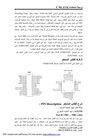‫ﺑﺮﻣﺠﺔ ﻣﺘﺤﻜﻤﺎت ‪ AVR‬ﺑﻠﻐﺔ ‪C‬‬

             ‫ﻟﻠﺒﺭﻤﺠﺔ، ﺴﺕ ﻗﻨﻭﺍﺕ ﻟﻠﺘﺤﻭﻴل ﺍﻟﺘﺸﺎﺒﻬﻲ ﺍﻟﺭﻗﻤﻲ ‪ ADC‬ﺒﺩﻗﺔ ‪ ، 10-bit‬ﻤﺅﻗﺕ ﻤﺭﺍﻗﺒﺔ ‪Watchdog Timer‬‬
             ‫ﺩﺨﻠﻪ ﻤﻥ ﺍﻟﻬﺯﺍﺯ ﺍﻟﺩﺍﺨﻠﻲ ﻟﻠﺸﺭﻴﺤﺔ ، ﻨﺎﻓﺫﺓ ﺘﺴﻠﺴﻠﻴﺔ ‪ SPI‬ﻤﺨﺼﺼﺔ ﻟﺘﺤﻤﻴل ﺍﻟﺒﺭﻨﺎﻤﺞ ﻤﻊ ﺇﻤﻜﺎﻨﻴﺔ ﺍﺨﺘﻴﺎﺭ ﺃﺤﺩ‬
             ‫ﻨﻤﻁﻴﻥ ﻤﻥ ﺃﻨﻤﺎﻁ ﺘﻭﻓﻴﺭ ﺍﻟﻁﺎﻗﺔ ﺒﺭﻤﺠﻴﹰ ، ﻓﻔﻲ ﻨﻤﻁ ﺍﻟﺒﻁﺎﻟﺔ ‪ Idle Mode‬ﺘﺘﻭﻗﻑ ﻭﺤﺩﺓ ﺍﻟﻤﻌﺎﻟﺠﺔ ﺍﻟﻤﺭﻜﺯﻴﺔ‬
                                                                      ‫ﺎ‬
             ‫‪ CPU‬ﻋﻥ ﺍﻟﻌﻤل ﺒﻴﻨﻤﺎ ﺘﺒﻘﻰ ﺫﺍﻜﺭﺓ ﺍﻟﻤﻌﻁﻴﺎﺕ ‪ SRAM‬ﻭ ﺍﻟﻤﺅﻗﺘﺎﺕ/ﺍﻟﻌﺩﺍﺩﺍﺕ ﻭ ﺍﻟﻨﺎﻓﺫﺓ ﺍﻟﺘﺴﻠﺴﻠﻴﺔ ‪ SPI‬ﻭﻨﻅﺎﻡ‬
             ‫ﺍﻟﻤﻘﺎﻁﻌﺔ ﻓﻲ ﺤﺎﻟﺔ ﻋﻤل . ﺒﻴﻨﻤﺎ ﻴﻘﻭﻡ ﻨﻤﻁ ﺍﻟﻁﺎﻗﺔ ﺍﻟﻤﻨﺨﻔﻀﺔ ﺒﺤﻔﻅ ﻤﺤﺘﻭﻯ ﺍﻟﻤﺴﺠﻼﺕ ، ﻭﻟﻜﻨﻪ ﻴﻭﻗﻑ ﻋﻤل‬
             ‫ﺍﻟﻬﺯﺍﺯ ﻭ ﺒﺎﻟﺘﺎﻟﻲ ﺘﻨﺸل ﺠﻤﻴﻊ ﻭﻅﺎﺌﻑ ﺍﻟﺸﺭﻴﺤﺔ ﺍﻷﺨﺭﻯ ﺇﻟﻰ ﺃﻥ ﺘﺤﺩﺙ ﻤﻘﺎﻁﻌﺔ ﺨﺎﺭﺠﻴﺔ ﺃﻭ ﻴﺘﻡ ﺘﺼﻔﻴﺭ ﺍﻟﻤﺘﺤﻜﻡ‬
                                                                                                             ‫‪.MCU‬‬
             ‫‪‬ﹼﻌﺕ ﻫﺫﻩ ﺍﻟﺸﺭﻴﺤﺔ ﺒﺎﺴﺘﺨﺩﺍﻡ ﺘﻘﻨﻴﺔ ﺫﺍﻜﺭﺍﺕ ‪ Atmel Memory‬ﺍﻟﻐﻴﺭ ﻗﺎﺒﻠﺔ ﻟﻠﺯﻭﺍل ﺫﺍﺕ ﺍﻟﻜﺜﺎﻓﺔ ﺍﻟﻌﺎﻟﻴﺔ . ﻤﻊ‬
                                                                                                          ‫ﺼﻨ‬
             ‫ﺇﻤﻜﺎﻨﻴﺔ ﺒﺭﻤﺠﺔ ﺫﺍﻜﺭﺓ ﺍﻟﺒﺭﻨﺎﻤﺞ ﺍﻟﻭﻤﻴﻀﻴﺔ ‪ Flash‬ﺍﻟﻤﺒﻨﻴﺔ ﻋﻠﻰ ﺸﺭﻴﺤﺔ ﺍﻟﻤﺘﺤﻜﻡ ﺇﻤﺎ ﻤﻥ ﺨﻼل ﺍﻟﻭﺼﻠﺔ ﺍﻟﺘﺴﻠﺴﻠﻴﺔ‬
             ‫‪ SPI‬ﻟﻠﺸﺭﻴﺤﺔ ، ﻭﺇﻤﺎ ﺒﺎﺴﺘﺨﺩﺍﻡ ﻤﺒﺭﻤﺠﺔ ﺫﺍﻜﺭﺍﺕ ﺘﻘﻠﻴﺩﻴﺔ . ﻭﻗﺩ ﺃﺩﻯ ﺍﻟﺠﻤﻊ ﻤﺎ ﺒﻴﻥ ﻤﻌﺎﻟﺠﺎﺕ ‪ RISC‬ﺫﺍﺕ -8‬
             ‫‪ bit‬ﻤﻊ ﺫﺍﻜﺭﺓ ﺍﻟﺒﺭﻨﺎﻤﺞ ﺍﻟﻭﻤﻴﻀﻴﺔ ‪ Flash‬ﺍﻟﻘﺎﺒﻠﺔ ﻹﻋﺎﺩﺓ ﺍﻟﺒﺭﻤﺠﺔ ﺇﻟﻰ ﺇﻨﺘﺎﺝ ﺍﻟﻤﺘﺤﻜﻡ 80‪ ATMEGA‬ﺍﻟﺫﻱ‬
                                  ‫ﻴﺘﻤﺘﻊ ﺒﺎﻟﻘﻭﺓ ﻭ ﺍﻟﻤﺭﻭﻨﺔ ﺍﻟﻌﺎﻟﻴﺔ ﻭﺒﺎﻟﻜﻠﻔﺔ ﺍﻟﻤﻨﺨﻔﻀﺔ ﻟﻠﻌﺩﻴﺩ ﻤﻥ ﺘﻁﺒﻴﻘﺎﺕ ﺍﻟﺘﺤﻜﻡ ﺍﻟﻤﺘﻁﻭﺭﺓ.‬
             ‫ﻟﻘﺩ ﺩﻋﻡ ﺍﻟﻤﺘﺤﻜﻡ 80‪ AVR ATMEGA‬ﺒﺸﻜل ﻜﺎﻤل ﻤﻥ ﻨﺎﺤﻴﺔ ﺍﻟﺒﺭﺍﻤﺞ ﻭ ﺃﺩﻭﺍﺕ ﺘﻁﻭﻴﺭ ﺍﻟﻨﻅﺎﻡ ﻤﺜل :‬
                                                                                           ‫ﻤﺘﺭﺠﻡ ‪. AVR Studio‬‬

                                                                                   ‫3.4.6 ﺃﻗﻁﺎﺏ ﺍﻟﻤﺘﺤﻜﻡ:‬
                                                      ‫ﻴﺒﻴﻥ ﺍﻟﺸﻜل ﺍﻟﺘﺎﻟﻲ اﻟﺸﻜﻞ )1.6( ﺃﻗﻁﺎﺏ ﺍﻟﻤﺘﺤﻜﻡ 80‪ATMEGA‬‬




                                                 ‫ﺷﺮح أﻗﻄﺎب اﻟﻤﺘﺤﻜﻢ ‪: PIN Description‬‬
                                                                                ‫‪:Vcc‬ﻗﻁﺏ ﺠﻬﺩ ﺍﻟﺘﻐﺫﻴﺔ ﺍﻟﻤﻭﺠﺏ‬
                                                                             ‫‪:GND‬ﻗﻁﺏ ﺠﻬﺩ ﺍﻟﺘﻐﺫﻴﺔ ﺍﻟﺼﻔﺭﻱ‬
                                                                         ‫ﺍﻟﻨﺎﻓﺫﺓ ) 0‪: Port B ( PB5 … PB‬‬
             ‫ﻭﻫﻲ ﻋﺒﺎﺭﺓ ﻋﻥ ﻨﺎﻓﺫﺓ ﺩﺨل/ﺨﺭﺝ ﺫﺍﺕ ﺴﺘﺔ ﺃﻗﻁﺎﺏ ﺜﻨﺎﺌﻴﺔ ﺍﻻﺘﺠﺎﻩ . ﻭﻗﺩ ﺯﻭﺩﺕ ﺃﻗﻁﺎﺏ ﻫﺫﻩ ﺍﻟﻨﺎﻓﺫﺓ ﺒﻤﻘﺎﻭﻤﺔ ﺭﻓﻊ‬
             ‫ﺩﺍﺨﻠﻴﺔ . ﻭ ﺒﺈﻤﻜﺎﻥ ﺩﺍﺭﺓ ﻗﻴﺎﺩﺓ ﺨﺭﺝ ﺍﻟﻨﺎﻓﺫﺓ‪ B‬ﺘﻘﺩﻴﻡ ﺘﻴﺎﺭ ﻗﺩﺭﻩ ‪ . 20mA‬ﻭ ﻋﻨﺩ ﺍﺴﺘﺨﺩﺍﻤﻬﺎ ﻜﻨﺎﻓﺫﺓ ﺩﺨل ، ﻓﺈﻨﻬﺎ‬
             ‫ﺴﺘﺼﺒﺢ ﻤﻨﺒﻌﹰ ﻟﻠﺘﻴﺎﺭ ﺇﺫﺍ ﻜﺎﻨﺕ ﻤﻘﺎﻭﻤﺎﺕ ﺍﻟﺭﻓﻊ ﺍﻟﺩﺍﺨﻠﻴﺔ ‪‬ﻤﻜﻨﺔ ، ﻭﺫﻟﻙ ﻋﻨﺩ ﺭﺒﻁ ﺃﻗﻁﺎﺏ ﻫﺫﻩ ﺍﻟﻨﺎﻓﺫﺓ ﺨﺎﺭﺠﻴﹰ ﻤﻊ‬
                ‫ﺎ‬                                           ‫ﻤ‬                                        ‫ﺎ‬
                                                                              ‫اﻟﻔﺎرس ﻟﺘﻘﻨﯿﺎت اﻟﺤﺎﺳﻮب واﻹﺗﺼﺎﻻت‬
                                                                            ‫ﺳﻮرﯾﺎ – ﺣﻤﺎه- ھـ-916922 33 369+‬

‫‪PDF created with pdfFactory Pro trial version www.pdffactory.com‬‬
 