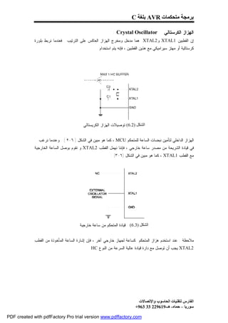 ‫ﺑﺮﻣﺠﺔ ﻣﺘﺤﻜﻤﺎت ‪ AVR‬ﺑﻠﻐﺔ ‪C‬‬

                                                           ‫‪: Crystal Oscillator‬‬             ‫ﺍﻟﻬﺯﺍﺯ ﺍﻟﻜﺭﺴﺘﺎﻟﻲ‬
             ‫ﺇﻥ ﺍﻟﻘﻁﺒﻴﻥ 1‪ XTAL‬ﻭ2‪ XTAL‬ﻫﻤﺎ ﻤﺩﺨل ﻭﻤﺨﺭﺝ ﺍﻟﻬﺯﺍﺯ ﺍﻟﻌﺎﻜﺱ ﻋﻠﻰ ﺍﻟﺘﺭﺘﻴﺏ . ﻓﻌﻨﺩﻤﺎ ﻨﺭﺒﻁ ﺒﻠﻭﺭﺓ‬
                                                   ‫ﻜﺭﺴﺘﺎﻟﻴﺔ ﺃﻭ ﻤﻬﺘﺯ ﺴﻴﺭﺍﻤﻴﻜﻲ ﻤﻊ ﻫﺫﻴﻥ ﺍﻟﻘﻁﺒﻴﻥ ، ﻓﺈﻨﻪ ﻴﺘﻡ ﺍﺴﺘﺨﺩﺍﻡ‬




                                         ‫اﻟﺸﻜﻞ )2.6(:ﺘﻭﺼﻴﻼﺕ ﺍﻟﻬﺯﺍﺯ ﺍﻟﻜﺭﻴﺴﺘﺎﻟﻲ‬


               ‫ﺍﻟﻬﺯﺍﺯ ﺍﻟﺩﺍﺨﻠﻲ ﻟﺘﺄﻤﻴﻥ ﻨﺒﻀﺎﺕ ﺍﻟﺴﺎﻋﺔ ﻟﻠﻤﺘﺤﻜﻡ ‪ ، MCU‬ﻜﻤﺎ ﻫﻭ ﻤﺒﻴﻥ ﻓﻲ ﺍﻟﺸﻜل ) ٦-٢ ( . ﻭﻋﻨﺩﻤﺎ ﻨﺭﻏﺏ‬
             ‫ﻓﻲ ﻗﻴﺎﺩﺓ ﺍﻟﺸﺭﻴﺤﺔ ﻤﻥ ﻤﺼﺩﺭ ﺴﺎﻋﺔ ﺨﺎﺭﺠﻲ ، ﻓﺈﻨﻨﺎ ﻨﻬﻤل ﺍﻟﻘﻁﺏ 2‪ XTAL‬ﻭ ﻨﻘﻭﻡ ﺒﻭﺼل ﺍﻟﺴﺎﻋﺔ ﺍﻟﺨﺎﺭﺠﻴﺔ‬
                                                          ‫ﻤﻊ ﺍﻟﻘﻁﺏ 1‪ ، XTAL‬ﻜﻤﺎ ﻫﻭ ﻤﺒﻴﻥ ﻓﻲ ﺍﻟﺸﻜل )٦-٣( :‬




                                       ‫اﻟﺸﻜﻞ )3.6( : ﻗﻴﺎﺩﺓ ﺍﻟﻤﺘﺤﻜﻡ ﻤﻥ ﺴﺎﻋﺔ ﺨﺎﺭﺠﻴﺔ‬


             ‫ﻤﻼﺤﻅﺔ : ﻋﻨﺩ ﺍﺴﺘﺨﺩﻡ ﻫﺯﺍﺯ ﺍﻟﻤﺘﺤﻜﻡ ﻜﺴﺎﻋﺔ ﻟﺠﻬﺎﺯ ﺨﺎﺭﺠﻲ ﺁﺨﺭ ، ﻓﺈﻥ ﺇﺸﺎﺭﺓ ﺍﻟﺴﺎﻋﺔ ﺍﻟﻤﺄﺨﻭﺫﺓ ﻤﻥ ﺍﻟﻘﻁﺏ‬
                                            ‫2‪ XTAL‬ﻴﺠﺏ ﺃﻥ ﺘﻭﺼل ﻤﻊ ﺩﺍﺭﺓ ﻗﻴﺎﺩﺓ ﻋﺎﻟﻴﺔ ﺍﻟﺴﺭﻋﺔ ﻤﻥ ﺍﻟﻨﻭﻉ ‪. HC‬‬




                                                                           ‫اﻟﻔﺎرس ﻟﺘﻘﻨﯿﺎت اﻟﺤﺎﺳﻮب واﻹﺗﺼﺎﻻت‬
                                                                         ‫ﺳﻮرﯾﺎ – ﺣﻤﺎه- ھـ-916922 33 369+‬

‫‪PDF created with pdfFactory Pro trial version www.pdffactory.com‬‬
 
