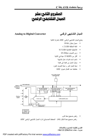 ‫ﺑﺮﻣﺠﺔ ﻣﺘﺤﻜﻤﺎت ‪ AVR‬ﺑﻠﻐﺔ ‪C‬‬

                                 ‫‪ ‬‬
                              ‫‪ ‬‬



             ‫‪Analog to Digital Converter‬‬                                 ‫ﺍﻟﻤﺒﺩل ﺍﻟﺘﺸﺎﺒﻬﻲ ﺍﻟﺭﻗﻤﻲ‬

                                                         ‫ﻴﺘﻤﺘﻊ ﺍﻟﻤﺒﺩل ﺍﻟﺘﺸﺎﺒﻬﻲ ﺍﻟﺭﻗﻤﻲ ‪ ADC‬ﺒﺎﻟﻤﺯﺍﻴﺎ ﺍﻟﺘﺎﻟﻴﺔ :‬
                                                                               ‫ﻤﺤﻭل ﺒﻁﻭل ‪10-bit‬‬        ‫•‬
                                                                            ‫ﺍﻟﺩﻗﺔ ﺍﻟﻤﻁﻠﻘﺔ ‪± 2 LSB‬‬      ‫•‬
                                                                        ‫ﺍﻟﻼﺨﻁﻴﺔ ﺍﻟﺘﻜﺎﻤﻠﻴﺔ ‪0.5 LSB‬‬      ‫•‬
                                                                           ‫ﺯﻤﻥ ﺍﻟﺘﺤﻭﻴل ‪65-260µs‬‬        ‫•‬
                                                                 ‫ﺃﻜﺜﺭ ﻤﻥ ‪ 15 KSPS‬ﻋﻴﻨﺔ ﻓﻲ ﺍﻟﺜﺎﻨﻴﺔ‬       ‫•‬
                                                                     ‫ﻨﺎﺨﺏ ﻟﺴﺕ ﻗﻨﻭﺍﺕ ﺩﺨل ﺘﺸﺎﺒﻬﻴﺔ‬        ‫•‬
                                                                      ‫ﻤﺠﺎل ﺍﻟﺩﺨل ﻤﻥ ﺍﻟﻘﻤﺔ ﺇﻟﻰ ﺍﻟﻘﻤﺔ‬    ‫•‬
                                                               ‫ﻨﻤﻁ ﺍﻟﻌﻤل ﺍﻟﺤﺭ ﻭ ﻨﻤﻁ ﺍﻟﺘﺤﻭﻴل ﺍﻟﻤﻔﺭﺩ‬     ‫•‬
                                                                   ‫ﻤﻘﺎﻁﻌﺔ ﻋﻨﺩ ﺍﻜﺘﻤﺎل ﺘﺤﻭﻴل ‪ADC‬‬         ‫•‬




                                                                            ‫ﺭﻓﺽ ﻀﺠﻴﺞ ﻨﻤﻁ ﺍﻟﻨﻭﻡ‬         ‫•‬
                   ‫ﺭﻓﺽ ﻀﺠﻴﺞ ﻨﻤﻁ ﺍﻟﺸﻜل )44( : ﺍﻟﻤﺨﻁﻁ ﺍﻟﺼﻨﺩﻭﻗﻲ ﻟﺩﺍﺭﺓ ﺍﻟﻤﺒﺩل ﺍﻟﺘﺸﺎﺒﻬﻲ ﺍﻟﺭﻗﻤﻲ ‪ADC‬‬



                                                                       ‫اﻟﻔﺎرس ﻟﺘﻘﻨﯿﺎت اﻟﺤﺎﺳﻮب واﻹﺗﺼﺎﻻت‬
                                                                     ‫ﺳﻮرﯾﺎ – ﺣﻤﺎه- ھـ-916922 33 369+‬

‫‪PDF created with pdfFactory Pro trial version www.pdffactory.com‬‬
 