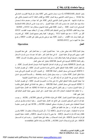 ‫ﺑﺮﻣﺠﺔ ﻣﺘﺤﻜﻤﺎت ‪ AVR‬ﺑﻠﻐﺔ ‪C‬‬

             ‫ﻴﺘﻤﻴﺯ ﺍﻟﻤﺘﺤﻜﻡ ‪ ATMEGA8L‬ﺒﺄﻨﻪ ﻤﺯﻭﺩ ﺒﻤﺒﺩل ﺘﺸﺎﺒﻬﻲ ﺭﻗﻤﻲ ‪ ADC‬ﻴﻌﻤل ﻋل ﻁﺭﻴﻘﺔ ﺍﻟﺘﻘﺭﻴـﺏ ﺍﻟﻤﺘﺘـﺎﻟﻲ‬
             ‫ﺒﺩﻗﺔ ‪ . 10-bit‬ﻭ ﻴﺴﻤﺢ ﺍﻟﻨﺎﺨﺏ ﺍﻟﺘﺸﺎﺒﻬﻲ ﺒﺭﺒﻁ ﺍﻟﻤﺒﺩل ‪ ADC‬ﻤﻊ ﺃﻗﻁﺎﺏ ﺍﻟﻨﺎﻓﺫﺓ ‪ C‬ﺍﻟﺴﺕ ﻓﻨﺤﺼل ﺒﺎﻟﺘﺎﻟﻲ ﻋﻠﻰ‬
             ‫ﺴﺕ ﻗﻨﻭﺍﺕ ﺘﺸﺎﺒﻬﻴﻪ . ﻜﻤﺎ ﻴﺤﺘﻭﻱ ﺍﻟﻤﺒﺩل ﺍﻟﺘﺸﺎﺒﻬﻲ ﺍﻟﺭﻗﻤﻲ ‪ ADC‬ﻋﻠﻰ ﺁﺨﺫ ﻋﻴﻨﺎﺕ ﻭ ﻤﻀﺨﻡ ﻤﺎﺴﻙ ﻟـﻀﻤﺎﻥ‬
             ‫ﻤﺴﻙ ﺠﻬﺩ ﺩﺨل ﺍﻟﻤﺒﺩل ﻋﻨﺩ ﻤﺴﺘﻭﻯ ﺜﺎﺒﺕ ﺃﺜﻨﺎﺀ ﻋﻤﻠﻴﺔ ﺍﻟﺘﺤﻭﻴل . ﻭ ﻗـﺩ ﺒﻴﻨـﺎ ﻋﻠـﻰ ﺍﻟـﺸﻜل )44( ﺍﻟﻤﺨﻁـﻁ‬
             ‫ﺍﻟﺼﻨﺩﻭﻗﻲ ﻟﺩﺍﺭﺓ ﺍﻟﻤﺒﺩل ‪ . ADC‬ﻭ ﻟﻠﻤﺒﺩل ‪ ADC‬ﻗﻁﺒﻲ ﺘﻐﺫﻴﺔ ﺘﺸﺎﺒﻬﻴﺎﻥ ﻤﺴﺘﻘﻼﻥ ﻫﻤﺎ ‪ AVCC‬ﻭ ‪. AGND‬‬
             ‫ﺤﻴﺙ ﻴﺭﺒﻁ ﺍﻟﻘﻁﺏ ‪ AGND‬ﻤﻊ ﺃﺭﻀﻲ ﺍﻟﻤﺘﺤﻜﻡ ﺍﻟﻌﺎﻡ ‪ GND‬ﻭ ﻴﺠﺏ ﺃﻥ ﻻ ﻴﺨﺘﻠﻑ ﺠﻬـﺩ ﺍﻟﻘﻁـﺏ ‪AVCC‬‬
             ‫ﺃﻜﺜﺭ ﻤﻥ ‪ ± 0.3V‬ﻋﻨﺩ ﺠﻬﺩ ﺍﻟﺘﻐﺫﻴﺔ ‪ . VCC‬ﺭﺍﺠﻊ ﻓﻘﺭﺓ " ﺘﻘﻨﻴﺔ ﺭﻓﺽ ﻀﺠﻴﺞ ﺍﻟﻤﺒﺩل ‪ " ADC‬ﻜﻲ ﺘﺘﻌـﺭﻑ‬
             ‫ﻋﻠﻰ ﻜﻴﻔﻴﺔ ﻭﺼل ﻫﺫﻩ ﺍﻷﻗﻁﺎﺏ . ﻭ ﻟﻠﻤﺒﺩل ‪ ADC‬ﺠﻬﺩ ﻤﺭﺠﻌﻲ ﺨﺎﺭﺠﻲ ﻴﻁﺒﻕ ﻋﻠﻰ ﺍﻟﻘﻁـﺏ ‪ AREF‬ﻭ ﻴﻘـﻊ‬
                                                                            ‫ﻤﺠﺎل ﻫﺫﺍ ﺍﻟﺠﻬﺩ ﻤﺎ ﺒﻴﻥ ‪. AGND-AVCC‬‬

                 ‫‪Operation‬‬                                                                                       ‫ﺍﻟﻌﻤل‬

             ‫ﻴﻌﻤل ﺍﻟﻤﺒﺩل‪ ADC‬ﺒﺄﺤﺩ ﻨﻤﻁﻲ ﻋﻤل ﻭ ﻫﻤﺎ : ﻨﻤﻁ ﺍﻟﺘﺤﻭﻴل ﺍﻟﻤﻔﺭﺩ ، ﻭ ﻨﻤﻁ ﺍﻟﻌﻤل ﺍﻟﺤﺭ . ﻓﻔﻲ ﻨﻤﻁ ﺍﻟﺘﺤﻭﻴـل‬
             ‫ﺍﻟﻤﻔﺭﺩ ﺴﻴﻬﻴﺊ ﺍﻟﻤﺒﺭﻤﺞ ﻜل ﻋﻤﻠﻴﺔ ﺘﺤﻭﻴل . ﺃﻤﺎ ﻓﻲ ﻨﻤﻁ ﺍﻟﻌﻤل ﺍﻟﺤﺭ ، ﻓﻴﺘﻡ ﺃﺨﺫ ﻋﻴﻨـﺎﺕ ﻤـﻥ ﺇﺸـﺎﺭﺓ ﺍﻟـﺩﺨل‬
             ‫ﺍﻟﺘﺸﺎﺒﻬﻴﻪ ﻭ ﺘﺤﻭﻴﻠﻬﺎ ﺇﻟﻰ ﻗﻴﻤﺔ ﺭﻗﻤﻴﺔ ﺒﺸﻜل ﺜﺎﺒﺕ ﻭ ﻴﺘﻡ ﺃﻴﻀﹰ ﺘﺤﺩﻴﺙ ﻗﻴﻡ ﻤـﺴﺠﻠﻲ ﻤﻌﻁﻴـﺎﺕ ﺍﻟﻤﺒـﺩل ‪. ADC‬‬
                                                    ‫ﺎ‬
                                       ‫ﻭﺘﻘﻭﻡ ﺍﻟﺨﺎﻨﺔ ‪ ADFR‬ﺍﻟﻤﻭﺠﻭﺩﺓ ﻓﻲ ﺍﻟﻤﺴﺠل ‪ ADCSR‬ﺒﺎﺨﺘﻴﺎﺭ ﺃﺤﺩ ﻨﻤﻁﻲ ﺍﻟﻌﻤل .‬
             ‫ﻴﻘﻭﻡ ﺍﻟﻤﺴﺠل ‪ ADMUX‬ﺒﺘﺤﺩﻴﺩ ﺃ ٍ ﻤﻥ ﻗﻨﻭﺍﺕ ﺍﻟﻤﺩﺍﺨل ﺍﻟﺘﺸﺎﺒﻬﻴﺔ ﺍﻟﺴﺘﺔ ﺴﺘﻭﺼل ﻜﻤﺩﺨل ﻟﻠﻤﺒـﺩل ‪ . ADC‬ﻭ‬
                                                                          ‫ﻱ‬
             ‫ﻴﺘﻡ ﺘﺄﻫﻴل ﺍﻟﻤﺒﺩل ‪ ADC‬ﺒﻜﺘﺎﺒﺔ ﺍﻟﻤﻨﻁﻕ ﺍﻟﻌﺎﻟﻲ )1( ﻓﻲ ﺨﺎﻨـﺔ ﺘﻤﻜـﻴﻥ ﺍﻟﻤﺒـﺩل ‪ ، ADC‬ﺃﻱ ﺘﻔﻌﻴـل ﺍﻟﺨﺎﻨـﺔ‬
             ‫1=‪ ADEN‬ﺍﻟﻤﻭﺠﻭﺩﺓ ﻓﻲ ﻤﺴﺠل ﺍﻟﺘﺤﻜﻡ ﻭ ﺍﻟﺤﺎﻟﺔ ‪ . ADCSR‬ﺇﻥ ﺍﻟﺘﺤﻭﻴل ﺍﻷﻭل ﻫﻭ ﺍﻟﺘﺤﻭﻴل ﺍﻟﺫﻱ ﻴﺄﺘﻲ ﺒﻌـﺩ‬
             ‫ﺒﺩﺍﻴﺔ ﺘﻤﻜﻴﻥ ﺍﻟﻤﺒﺩل ‪ ADC‬ﻤﺒﺎﺸﺭﺓ ، ﻭ ﺴﻭﻑ ﻴﺴﺒﻕ ﺒﺘﺒﺩﻴل ﺯﺍﺌـﻑ ‪ . dummy‬ﻭ ﺒﺎﻟﻨـﺴﺒﺔ ﻟﻠﻤﺒـﺭﻤﺞ ، ﻓـﺈﻥ‬
                      ‫ﺍﻻﺨﺘﻼﻑ ﺍﻟﻭﺤﻴﺩ ﻓﻲ ﻫﺫﺍ ﺍﻟﺘﺒﺩﻴل ﻫﻭ ﺃﻨﻪ ﻴﺄﺨﺫ ﺃﻜﺜﺭ ﻤﻥ ٢١ ﺩﻭﺭﺓ ﺴﺎﻋﺔ ﻋﻥ ﻋﻤﻠﻴﺔ ﺍﻟﺘﺤﻭﻴل ﺍﻟﻁﺒﻴﻌﻴﺔ .‬
             ‫ﺘﺒﺩﺃ ﻋﻤﻠﻴﺔ ﺍﻟﺘﺤﻭﻴل ﺒﻜﺘﺎﺒﺔ ﺍﻟﻤﻨﻁﻕ ﺍﻟﻌﺎﻟﻲ )1( ﻋﻠﻰ ﺨﺎﻨﺔ ﺒﺩﺀ ﺍﻟﺘﺤﻭﻴـل ﻟﻠﻤﺒـﺩل ‪ ، ADC‬ﺃﻱ ﺘﻔﻌﻴـل ﺍﻟﺨﺎﻨـﺔ‬
             ‫1=‪ ADSC‬ﺍﻟﻤﻭﺠﻭﺩﺓ ﻓﻲ ﻤﺴﺠل ﺍﻟﺘﺤﻜﻡ ﻭ ﺍﻟﺤﺎﻟﺔ ‪ . ADCSR‬ﻭ ﺴﺘﺒﻘﻰ ﻫﺫﻩ ﺍﻟﺨﺎﻨﺔ ﻓﻲ ﺍﻟﻤﻨﻁﻕ ﺍﻟﻌﺎﻟﻲ ﻁﺎﻟﻤـﺎ‬
             ‫ﺃﻥ ﻋﻤﻠﻴﺔ ﺍﻟﺘﺤﻭﻴل ﻤﺴﺘﻤﺭﺓ ، ﻭ ﻴﻘﻭﻡ ﺍﻟﻜﻴﺎﻥ ﺍﻟﺩﺍﺨﻠﻲ ﺒﺘﺼﻔﻴﺭ ﻫﺫﻩ ﺍﻟﺨﺎﻨﺔ 0=‪ ADSC‬ﻋﻨﺩ ﺍﻜﺘﻤﺎل ﻋﻤﻠﻴﺔ ﺍﻟﺘﺤﻭﻴل‬
             ‫. ﻭ ﺇﺫﺍ ﺍﺨﺘﻠﻔﺕ ﻗﻨﺎﺓ ﺍﻟﻤﻌﻁﻴﺎﺕ ﺍﻟﻤﺨﺘﺎﺭﺓ ﺃﺜﻨﺎﺀ ﺘﻘﺩﻡ ﻋﻤﻠﻴﺔ ﺍﻟﺘﺒﺩﻴل ، ﻓﺈﻥ ﺍﻟﻤﺒﺩل ﺴﻴﻨﻬﻲ ﻋﻤﻠﻴﺔ ﺍﻟﺘﺒﺩﻴل ﺍﻟﺤﺎﻟﻴﺔ ﻗﺒل‬
                                                                                                     ‫ﺇﻨﺠﺎﺯ ﺘﻐﻴﻴﺭ ﺍﻟﻘﻨﺎﺓ .‬
             ‫ﻴﺘﻭﻀﻊ ﻨﺎﺘﺞ ﻋﻤﻠﻴﺔ ﺍﻟﺘﺤﻭﻴل ﻟﻠﻤﺒﺩل ‪ ADC‬ﺍﻟﺫﻱ ﻁﻭﻟﻪ ‪ 10-bit‬ﻓﻲ ﺍﻟﻤﺴﺠﻠﻴﻥ ‪ ACDH‬ﻭ ‪ . ACDL‬ﻭ ﻴﺠـﺏ‬
             ‫ﻋﻠﻴﻨﺎ ﻗﺭﺍﺀﺓ ﻫﺫﻴﻥ ﺍﻟﻤﺴﺠﻠﻴﻥ ﻟﻠﺤﺼﻭل ﻋﻠﻰ ﺍﻟﻨﺎﺘﺞ ﻋﻨﺩ ﺍﻜﺘﻤﺎل ﻋﻤﻠﻴﺔ ﺍﻟﺘﺤﻭﻴل . ﻭﻋﻠﻴﻨﺎ ﺍﺴﺘﺨﺩﺍﻡ ﻤﻨﻁـﻕ ﺨـﺎﺹ‬
             ‫ﻟﺤﻤﺎﻴﺔ ﺍﻟﻤﻌﻁﻴﺎﺕ ﺤﺘﻰ ﻨﻀﻤﻥ ﺃﻥ ﻤﺤﺘﻭﻴﺎﺕ ﻤﺴﺠﻠﻲ ﺍﻟﻤﻌﻁﻴﺎﺕ ‪ ACDH‬ﻭ ‪ ACDL‬ﺘﻌﻭﺩ ﺇﻟﻰ ﻨﻔـﺱ ﻋﻤﻠﻴـﺔ‬
                                                                   ‫ﺍﻟﺘﺤﻭﻴل ﻋﻨﺩ ﺍﻟﻘﺭﺍﺀﺓ . ﻭ ﻋﻤل ﻫﺫﻩ ﺍﻟﺘﻘﻨﻴﺔ ﻫﻭ ﻜﺎﻟﺘﺎﻟﻲ :‬
             ‫ﻋﻨﺩ ﻗﺭﺍﺀﺓ ﺍﻟﻤﻌﻁﻴﺎﺕ ، ﻓﻴﺠﺏ ﻗﺭﺍﺀﺓ ﺍﻟﻤﺴﺠل ‪ ADCL‬ﺃﻭ ﹰ ، ﻷﻥ ﺍﻟﻭﻟﻭﺝ ﻟﻤﺴﺠﻼﺕ ﻤﻌﻁﻴـﺎﺕ ‪ ADC‬ﻴﻜـﻭﻥ‬
                                                  ‫ﻻ‬
             ‫ﻜﻜﺘﻠﺔ ﻭﺍﺤﺩﺓ ﺃﺜﻨﺎﺀ ﻗﺭﺍﺀﺓ ﺍﻟﻤﺴﺠل ‪ . ADCL‬ﻫﺫﺍ ﻴﻌﻨﻲ ﺇﺫﺍ ﺘﻡ ﻗﺭﺍﺀﺓ ﺍﻟﻤﺴﺠل ‪ ADCL‬ﻭ ﺍﻜﺘﻤﻠﺕ ﻋﻤﻠﻴﺔ ﺍﻟﺘﺤﻭﻴل‬
             ‫ﻗﺒل ﻗﺭﺍﺀﺓ ﺍﻟﻤﺴﺠل ‪ ، ADCH‬ﻓﻠﻥ ﹸﺤﺩﺙ ﺍﻟﻤﺴﺠﻼﺕ ﻭ ﺴﻨﻔﻘﺩ ﻨﺎﺘﺞ ﻋﻤﻠﻴﺔ ﺍﻟﺘﺤﻭﻴل . ﻭﻋﻨـﺩ ﻗـﺭﺍﺀﺓ ﺍﻟﻤـﺴﺠل‬
                                                                          ‫ﺘ‬
                          ‫‪ ، ADCH‬ﻓﺈﻥ ﺍﻟﻭﻟﻭﺝ ﻟﻤﺴﺠﻼﺕ ﺍﻟﻤﺒﺩل ‪ ACDH‬ﻭ ‪ ACDL‬ﻴﺘﻡ ﺒﺈﻋﺎﺩﺓ ﺍﻟﺘﺄﻫﻴل ‪. re-enabled‬‬




                                                                                  ‫اﻟﻔﺎرس ﻟﺘﻘﻨﯿﺎت اﻟﺤﺎﺳﻮب واﻹﺗﺼﺎﻻت‬
                                                                                ‫ﺳﻮرﯾﺎ – ﺣﻤﺎه- ھـ-916922 33 369+‬

‫‪PDF created with pdfFactory Pro trial version www.pdffactory.com‬‬
 