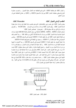 ‫ﺑﺮﻣﺠﺔ ﻣﺘﺤﻜﻤﺎت ‪ AVR‬ﺑﻠﻐﺔ ‪C‬‬

             ‫ﻭ ﻟﻠﻤﺒﺩل ‪ ADC‬ﻋﻠﻡ ﻤﻘﺎﻁﻌﺔ ‪ ، ADIF‬ﺍﻟﺫﻱ ﻴﻘﺩﺡ ﺍﻟﻤﻘﺎﻁﻌﺔ ﻋﻨﺩ ﺍﻜﺘﻤﺎل ﻋﻤﻠﻴﺔ ﺍﻟﺘﺤﻭﻴل . ﻭ ﺘﺤﺠـﺏ ﻋﻤﻠﻴـﺔ‬
             ‫ﺍﻟﻭﻟﻭﺝ ﻟﻤﺴﺠﻠﻲ ﻤﻌﻁﻴﺎﺕ ﺍﻟﻤﺒﺩل ‪ ADC‬ﺒﻴﻥ ﻗﺭﺍﺀﺓ ﺍﻟﻤﺴﺠل ‪ ADCH‬ﻭ ‪، ADCL‬ﻭ ﺴﺘﻘﺩﺡ ﺍﻟﻤﻘﺎﻁﻌﺔ ﺤﺘﻰ ﻟﻭ‬
                                                                                                    ‫ﺨﺴﺭﻨﺎ ﺍﻟﻨﺎﺘﺞ.‬


               ‫‪ADC Prescaler‬‬                                                 ‫ﺍﻟﻤﻘﺴﻡ ﺍﻟﺯﻤﻨﻲ ﻟﻠﻤﺒﺩل ‪ADC‬‬
             ‫ﻴﺤﺘﻭﻱ ﺍﻟﻤﺒﺩل ‪ ADC‬ﻋﻠﻰ ﻤﻘﺴﻡ ﺯﻤﻨﻲ ‪ ، prescaler‬ﺍﻟﺫﻱ ﻴﻘﻭﻡ ﺒﺘﻘﺴﻴﻡ ﺴﺎﻋﺔ ﺍﻟﻨﻅﺎﻡ ﺇﻟﻰ ﺘﺭﺩﺩﺍﺕ ﺩﺨل ﻤﻘﺒﻭﻟﺔ‬
             ‫‪ . 50-200 kHz‬ﻭ ﺘﻁﺒﻴـﻕ‬        ‫ﻜﺴﺎﻋﺔ ﻟﻠﻤﺒﺩل ‪ . ADC‬ﻭﻴﻘﺒل ﺍﻟﻤﺒﺩل ‪ ADC‬ﺘﺭﺩﺩﺍﺕ ﺴﺎﻋﺔ ﻀـﻤﻥ ﺍﻟﻤﺠـﺎل‬
                                 ‫ﺘﺭﺩﺩﺍﺕ ﺴﺎﻉ ﺃﻋﻠﻰ ﻤﻥ ﺫﻟﻙ ﺴﻴﻨﺘﺞ ﺩﻗﺔ ﺃﻗل . ﺭﺍﺠﻊ ﺠﺩﻭل " ﺨﺼﺎﺌﺹ ﺍﻟﻤﺒﺩل ‪. " ADC‬‬
             ‫ﺘﺴﺘﺨﺩﻡ ﺍﻟﺨﺎﻨﺎﺕ 2‪ ADPS0, ADPS1, ADPS‬ﺍﻟﻭﺍﻗﻌﺔ ﻓﻲ ﻤﺴﺠل ﺍﻟﺘﺤﻜﻡ ﻭﺍﻟﺤﺎﻟﺔ ‪ ADCSR‬ﻟﺘﻭﻟﻴﺩ ﺘﺭﺩﺩﺍﺕ‬
             ‫ﺍﻟﺩﺨل ﺍﻟﻤﻨﺎﺴﺒﺔ ﻟﺴﺎﻋﺔ ﺍﻟﻤﺒﺩل ‪ ADC‬ﻤﻥ ﺘﺭﺩﺩﺍﺕ ﺍﻟﺴﺎﻋﺔ‪ XTAL‬ﺍﻷﻋﻠﻰ ﻤﻥ ‪ . 100 kHz‬ﻭ ﻴﺒﺩﺃ ﺍﻟﻤﻘﺴﻡ ﺒﺎﻟﻌﺩ‬
             ‫ﻤﻥ ﻟﺤﻅﺔ ﺘﺸﻐﻴل ﺍﻟﻤﺒﺩل ‪ ADC‬ﺃﻱ ﻋﻨﺩ ﺘﻔﻌﻴل ﺍﻟﺨﺎﻨﺔ 1=‪ ADEN‬ﺍﻟﻤﻭﺠﻭﺩﺓ ﻓﻲ ﺍﻟﻤﺴﺠل ‪ . ADCSR‬ﻭﻴﺒﻘـﻰ‬
                 ‫ﺍﻟﻤﺴﺠل ﻓﻲ ﺤﺎﻟﺔ ﻋﻤل ﻁﺎﻟﻤﺎ ﺃﻥ 1=‪ ، ADEN‬ﻭ ﻴﺼﻔﺭ ﻓﻲ ﺍﻟﻠﺤﻅﺔ ﺍﻟﺘﻲ ﺘﺼﺒﺢ ﻓﻴﻬﺎ ﺍﻟﺨﺎﻨﺔ 0=‪. ADEN‬‬
             ‫ﺘﺒﺩﺃ ﻋﻤﻠﻴﺔ ﺍﻟﺘﺤﻭﻴل ﻋﻨﺩ ﺘﻔﻌﻴل ﺍﻟﺨﺎﻨﺔ 1=‪ ADSC‬ﺍﻟﻤﻭﺠﻭﺩﺓ ﻓﻲ ﺍﻟﻤﺴﺠل ‪ ، ADCSR‬ﻭ ﻴﺒﺩﺃ ﺍﻟﺘﺤﻭﻴل ﻨﺩ ﺍﻟﺠﺒﻬﺔ‬
             ‫ﺍﻟﺼﺎﻋﺩﺓ ﺍﻟﺘﺎﻟﻴﺔ ﻟﺩﻭﺭﺓ ﺴﺎﻋﺔ ﺍﻟﻤﺒﺩل ‪ . ADC‬ﻭ ﺘﺄﺨﺫ ﻋﻤﻠﻴﺔ ﺃﺨﺫ ﺍﻟﻌﻴﻨﺔ ﻤﻥ ﺇﺸﺎﺭﺓ ﺍﻟﺩﺨل ﻭ ﻤـﺴﻜﻬﺎ ﻓﺘـﺭﺓ 5.1‬
             ‫ﻤﻥ ﺩﻭﺭﺓ ﺴﺎﻋﺔ ﺍﻟﻤﺒﺩل ﻤﻥ ﺒﺩﺀ ﺍﻟﺘﺤﻭﻴل .ﻭ ﺘﺼﺒﺢ ﺍﻟﻨﺘﻴﺠﺔ ﺠﺎﻫﺯﺓ ﻭ ﻤﻜﺘﻭﺒﺔ ﻋﻠﻰ ﻤﺴﺠل ﻤﻌﻁﻴﺎﺕ ‪ ADC‬ﺒﻌـﺩ‬
             ‫31 ﺩﻭﺭﺓ. ﻭﻓﻲ ﻨﻤﻁ ﺍﻟﺘﺤﻭﻴل ﺍﻟﻤﻔﺭﺩ ، ﻓﺈﻥ ﺍﻟﻤﺒﺩل ‪ ADC‬ﻴﺤﺘﺎﺝ ﺇﻟﻰ ﺩﻭﺭﺓ ﺴﺎﻋﺔ ﺇﻀﺎﻓﻴﺔ ﻗﺒل ﺃﻥ ﻴﺒﺩﺃ ﺒﻌﻤﻠﻴـﺔ‬
             ‫ﺘﺤﻭﻴل ﺠﺩﻴﺩﺓ .ﺃﻨﻅﺭ ﺍﻟﺸﻜل )74( .ﻓﺈﺫﺍ ﺃﺼﺒﺤﺕ ﺍﻟﺨﺎﻨﺔ 1=‪ ADSC‬ﻓﻲ ﻫﺫﻩ ﺍﻟﺩﻭﺭﺓ ، ﻓﺈﻥ ﺍﻟﻤﺒﺩل ‪ ADC‬ﺴﻴﺒﺩﺃ‬
             ‫ﻋﻤﻠﻴﺔ ﺘﺤﻭﻴل ﺠﺩﻴﺩﺓ ﻤﺒﺎﺸﺭﺓ .ﺃﻤﺎ ﻓﻲ ﻨﻤﻁ ﺍﻟﻌﻤل ﺍﻟﺤﺭ ، ﻓﺈﻥ ﻋﻤﻠﻴﺔ ﺍﻟﺘﺤﻭﻴل ﺍﻟﺠﺩﻴﺩﺓ ﺴﺘﺒﺩﺃ ﻤﺒﺎﺸﺭﺓ ﺒﻌـﺩ ﻜﺘﺎﺒـﺔ‬
             ‫ﺍﻟﻨﺘﻴﺠﺔ ﻋﻠﻰ ﻤﺴﺠﻠﻲ ﻤﻌﻁﻴﺎﺕ ﺍﻟﻤﺒﺩل ‪ . ADC‬ﻭ ﻋﻨﺩﻤﺎ ﻨﺴﺘﺨﺩﻡ ﺘﺭﺩﺩ ﺴﺎﻋﺔ ﻤﻘﺩﺍﺭﻩ ‪ 200 kHz‬ﻟﻠﻤﺒﺩل ﻓﻲ ﻨﻤﻁ‬
             ‫ﺍﻟﻌﻤل ﺍﻟﺤﺭ ، ﻓﺈﻥ ﺫﻟﻙ ﺴﻴﻌﻁﻲ ﺃﻗل ﺯﻤﻥ ﺘﺤﻭﻴل ‪ 56 µs‬ﻭ ﻴﻜﺎﻓﺊ ﺫﻟﻙ ﺃﺨﺫ ‪ 15.4 kSPS‬ﻋﻴﻨﺔ ﻓﻲ ﺍﻟﺜﺎﻨﻴﺔ . ﻭﻗﺩ‬
                                                          ‫ﺒﻴﻨﺎ ﺒﺸﻜل ﻤﺨﺘﺼﺭ ﺃﺯﻤﻨﺔ ﻋﻤﻠﻴﺔ ﺍﻟﺘﺤﻭﻴل ﻓﻲ ﺍﻟﺠﺩﻭل )12( .‬




                                               ‫ﺍﻟﺸﻜل )54( : ﻤﻘﺴﻡ ﺍﻟﻤﺒﺩل ‪ADC‬‬



                                                                              ‫اﻟﻔﺎرس ﻟﺘﻘﻨﯿﺎت اﻟﺤﺎﺳﻮب واﻹﺗﺼﺎﻻت‬
                                                                            ‫ﺳﻮرﯾﺎ – ﺣﻤﺎه- ھـ-916922 33 369+‬

‫‪PDF created with pdfFactory Pro trial version www.pdffactory.com‬‬
 