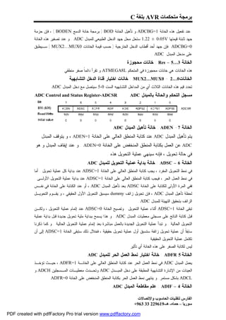 ‫ﺑﺮﻣﺠﺔ ﻣﺘﺤﻜﻤﺎت ‪ AVR‬ﺑﻠﻐﺔ ‪C‬‬

             ‫ﻋﻨﺩ ﺘﻔﻌﻴل ﻫﺫﻩ ﺍﻟﺨﺎﻨﺔ 1=‪ ADCBG‬ﻭ ﺘﺄﻫﻴل ﺍﻟﺨﺎﻨﺔ ‪ ) BOD‬ﺒﺭﻤﺠﺔ ﺨﺎﻨﺔ ﺍﻟﺩﻤﺞ ‪ ، ( BODEN‬ﻓﺈﻥ ﺤﺯﻤﺔ‬
             ‫ﺠﻬﺩ ﺜﺎﺒﺘﺔ ﻗﻴﻤﺘﻬﺎ ‪ 1.22 ± 0.05V‬ﺴﺘﺤل ﻤﺤل ﺠﻬﺩ ﺍﻟﺩﺨل ﺍﻟﻁﺒﻴﻌﻲ ﻟﻠﻤﺒﺩل ‪ . ADC‬ﻭ ﻋﻨﺩ ﺘﺼﻔﻴﺭ ﻫﺫﻩ ﺍﻟﺨﺎﻨﺔ‬
             ‫0=‪ ADCBG‬ﻓﺈﻥ ﺠﻬﺩ ﺃﺤﺩ ﺃﻗﻁﺎﺏ ﺍﻟﺩﺨل ﺍﻟﺨﺎﺭﺠﻴﺔ ) ﺤﺴﺏ ﻗﻴﻤﺔ ﺍﻟﺨﺎﻨﺎﺕ 0‪ ( MUX2…MUX‬ﺴـﻴﻁﺒﻕ‬
                                                                                           ‫ﻋﻠﻰ ﻤﺩﺨل ﺍﻟﻤﺒﺩل ‪. ADC‬‬
                                                                           ‫ﺍﻟﺨﺎﻨﺔ 3…5 – ‪ : Res‬ﺨﺎﻨﺎﺕ ﻤﺤﺠﻭﺯﺓ‬
                               ‫ﻫﺫﻩ ﺍﻟﺨﺎﻨﺎﺕ ﻫﻲ ﺨﺎﻨﺎﺕ ﻤﺤﺠﻭﺯﺓ ﻓﻲ ﺍﻟﻤﺘﺤﻜﻡ ‪ ATMEGA8L‬ﻭ ﺘﻘﺭﺃ ﺩﺍﺌﻤﹰ ﺼﻔﺭ ﻤﻨﻁﻘﻲ .‬
                                           ‫ﺎ‬
                                    ‫ﺍﻟﺨﺎﻨﺎﺕ0…2 - 0‪ : MUX2…MUX‬ﺨﺎﻨﺎﺕ ﺍﺨﺘﻴﺎﺭ ﻗﻨﺎﺓ ﺍﻟﺩﺨل ﺍﻟﺘﺸﺎﺒﻬﻴﺔ‬
                      ‫ﺘﺤﺩﺩ ﻗﻴﻡ ﻫﺫﻩ ﺍﻟﺨﺎﻨﺎﺕ ﺍﻟﺜﻼﺙ ﺃ ٍ ﻤﻥ ﺍﻟﻤﺩﺍﺨل ﺍﻟﺘﺸﺎﺒﻬﻴﻪ ﺍﻟﺴﺕ 0-5 ﺴﻴﺘﺼل ﻤﻊ ﺩﺨل ﺍﻟﻤﺒﺩل ‪. ADC‬‬
                                                                              ‫ﻱ‬
             ‫‪ADC Control and Status Register-ADCSR‬‬                           ‫ﻤﺴﺠل ﺍﻟﺘﺤﻜﻡ ﻭﺍﻟﺤﺎﻟﺔ ﺒﺎﻟﻤﺒﺩل ‪ADC‬‬




                                                                  ‫ﺍﻟﺨﺎﻨﺔ 7- ‪ : ADEN‬ﺨﺎﻨﺔ ﺘﺄﻫﻴل ﺍﻟﻤﺒﺩل ‪ADC‬‬
                 ‫ﻴﺘﻡ ﺘﺄﻫﻴل ﺍﻟﻤﺒﺩل ‪ ADC‬ﻋﻨﺩ ﻜﺘﺎﺒﺔ ﺍﻟﻤﻨﻁﻕ ﺍﻟﻌﺎﻟﻲ ﻋﻠﻰ ﺍﻟﺨﺎﻨﺔ 1=‪ ، ADEN‬ﻭ ﻴﺘﻭﻗﻑ ﺍﻟﻤﺒﺩل‬
             ‫‪ ADC‬ﻋﻥ ﺍﻟﻌﻤل ﺒﻜﺘﺎﺒﺔ ﺍﻟﻤﻨﻁﻕ ﺍﻟﻤﻨﺨﻔﺽ ﻋﻠﻰ ﺍﻟﺨﺎﻨﺔ 0=‪ . ADEN‬ﻭ ﻋﻨﺩ ﺇﻴﻘﺎﻑ ﺍﻟﻤﺒﺩل ﻭ ﻫﻭ‬
                                                              ‫ﻓﻲ ﺤﺎﻟﺔ ﺘﺤﻭﻴل ، ﻓﺈﻨﻪ ﺴﻴﻨﻬﻲ ﻋﻤﻠﻴﺔ ﺍﻟﺘﺤﻭﻴل ﻫﺫﻩ .‬
                                                ‫ﺍﻟﺨﺎﻨﺔ 6 – ‪ : ADSC‬ﺨﺎﻨﺔ ﺒﺩﺍﻴﺔ ﻋﻤﻠﻴﺔ ﺍﻟﺘﺤﻭﻴل ﻟﻠﻤﺒﺩل ‪ADC‬‬
             ‫ﻓﻲ ﻨﻤﻁ ﺍﻟﺘﺤﻭﻴل ﺍﻟﻤﻔﺭﺩ ، ﻴﺠﺏ ﻜﺘﺎﺒﺔ ﺍﻟﻤﻨﻁﻕ ﺍﻟﻌﺎﻟﻲ ﻋﻠﻰ ﺍﻟﺨﺎﻨﺔ 1=‪ ADSC‬ﻋﻨﺩ ﺒﺩﺍﻴﺔ ﻜل ﻋﻤﻠﻴﺔ ﺘﺤﻭﻴل . ﺃﻤﺎ‬
             ‫ﻓﻲ ﻨﻤﻁ ﺍﻟﻌﻤل ﺍﻟﺤﺭ ، ﻓﻴﺠﺏ ﻜﺘﺎﺒﺔ ﺍﻟﻤﻨﻁﻕ ﺍﻟﻌﺎﻟﻲ ﻋﻠﻰ ﺍﻟﺨﺎﻨﺔ 1=‪ ADSC‬ﻋﻨﺩ ﺒﺩﺍﻴﺔ ﻋﻤﻠﻴﺔ ﺍﻟﺘﺤﻭﻴل ﺍﻷﻭﻟـﻰ .‬
             ‫ﻓﻔﻲ ﺍﻟﻤﺭﺓ ﺍﻷﻭﻟﻰ ﻟﻠﻜﺘﺎﺒﺔ ﻋﻠﻰ ﺍﻟﺨﺎﻨﺔ ‪ ADSC‬ﺒﻌﺩ ﺘﺄﻫﻴل ﺍﻟﻤﺒﺩل ‪ ، ADC‬ﺃﻭ ﻋﻨﺩ ﺍﻟﻜﺘﺎﺒﺔ ﻋﻠﻰ ﺍﻟﺨﺎﻨﺔ ﻓﻲ ﻨﻔـﺱ‬
             ‫ﻟﺤﻅﺔ ﺘﺄﻫﻴل ﺍﻟﻤﺒﺩل ‪ ، ADC‬ﻓﺈﻥ ﺘﺤﻭﻴل ﺯﺍﺌﻑ ‪ dummy‬ﺴﻴﺴﺒﻕ ﺍﻟﺘﺤﻭﻴل ﺍﻷﻭل ﺍﻟﺤﻘﻴﻘﻲ ، ﻭ ﻴﻘـﻭﻡ ﺍﻟﺘﺤﻭﻴـل‬
                                                                                  ‫ﺍﻟﺯﺍﺌﻑ ﺒﺘﺤﻘﻴﻕ ﺍﻟﺘﻬﻴﺌﺔ ﻟﻠﻤﺒﺩل ‪. ADC‬‬
             ‫ﺘﺒﻘﻰ ﺍﻟﺨﺎﻨﺔ 1=‪ ADSC‬ﺃﺜﻨﺎﺀ ﻋﻤﻠﻴﺔ ﺍﻟﺘﺤﻭﻴل . ﻭﺘﺼﻴﺢ ﺍﻟﺨﺎﻨﺔ 0=‪ ADSC‬ﻋﻨﺩ ﺇﺘﻤﺎﻡ ﻋﻤﻠﻴﺔ ﺍﻟﺘﺤﻭﻴل ، ﻭﻟﻜـﻥ‬
             ‫ﻗﺒل ﻜﺘﺎﺒﺔ ﺍﻟﻨﺎﺘﺞ ﻋﻠﻰ ﻤﺴﺠﻠﻲ ﻤﻌﻁﻴﺎﺕ ﺍﻟﻤﺒﺩل ‪ . ADC‬ﻭ ﻫﺫﺍ ﻴﺴﻤﺢ ﺒﺒﺩﺍﻴﺔ ﻤﻠﻴﺔ ﺘﺤﻭﻴل ﺠﺩﻴﺩﺓ ﻗﺒل ﺒﺩﺍﻴﺔ ﻋﻤﻠﻴﺔ‬
             ‫ﺍﻟﺘﺤﻭﻴل ﺍﻟﺤﺎﻟﻴﺔ . ﻭ ﺘﺒﺩﺃ ﻋﻤﻠﻴﺔ ﺍﻟﺘﺤﻭﻴل ﺍﻟﺠﺩﻴﺩﺓ ﺒﺎﻟﻌﻤل ﻤﺒﺎﺸﺭﺓ ﺒﻌﺩ ﺇﺘﻤﺎﻡ ﻋﻤﻠﻴﺔ ﺍﻟﺘﺤﻭﻴل ﺍﻟﺤﺎﻟﻴﺔ . ﻭ ﻜﻤﺎ ﺫﻜﺭﻨﺎ‬
             ‫ﺴﺎﺒﻘﹰ ﺃﻥ ﻋﻤﻠﻴﺔ ﺘﺤﻭﻴل ﺯﺍﺌﻔﺔ ﺴﺘﺴﺒﻕ ﺃﻭل ﻋﻤﻠﻴﺔ ﺘﺤﻭﻴل ﺤﻘﻴﻘﻴﺔ ، ﻓﺨﻼل ﺫﻟﻙ ﺴﺘﺒﻘﻰ ﺍﻟﺨﺎﻨﺔ 1=‪ ADSC‬ﺇﻟﻰ ﺃﻥ‬
                                                                                                     ‫ﺎ‬
                                                                                         ‫ﺘﻜﺘﻤل ﻋﻤﻠﻴﺔ ﺍﻟﺘﺤﻭﻴل ﺍﻟﺤﻘﻴﻘﻴﺔ .‬
                                                                           ‫ﻟﻴﺱ ﻟﻜﺘﺎﺒﺔ ﺍﻟﺼﻔﺭ ﻋﻠﻰ ﻫﺫﻩ ﺍﻟﺨﺎﻨﺔ ﺃﻱ ﺘﺄﺜﻴﺭ .‬
                                                ‫ﺍﻟﺨﺎﻨﺔ 5 ‪ : ADFR‬ﺨﺎﻨﺔ ﺍﺨﺘﻴﺎﺭ ﻨﻤﻁ ﺍﻟﻌﻤل ﺍﻟﺤﺭ ﻟﻠﻤﺒﺩل ‪ADC‬‬
             ‫ﻴﻌﻤل ﺍﻟﻤﺒﺩل ‪ ADC‬ﻓﻲ ﻨﻤﻁ ﺍﻟﻌﻤل ﺍﻟﺤﺭ ﻋﻨﺩ ﻜﺘﺎﺒﺔ ﺍﻟﻤﻨﻁﻕ ﺍﻟﻌﺎﻟﻲ ﻋﻠﻰ ﺍﻟﺨﺎﻨـﺔ 1=‪ ، ADFR‬ﺤﻴـﺙ ﺘﺅﺨـﺫ‬
             ‫ﺍﻟﻌﻴﻨﺎﺕ ﻤﻥ ﺍﻹﺸﺎﺭﺓ ﺍﻟﺘﺸﺎﺒﻬﻴﺔ ﺍﻟﻤﻁﺒﻘﺔ ﻋﻠﻰ ﺩﺨل ﺍﻟﻤﺒـﺩل ‪ ADC‬ﻭﺘﺤـﺩﺙ ﻤﻌﻁﻴـﺎﺕ ﺍﻟﻤـﺴﺠﻠﻴﻥ ‪ ADCH‬ﻭ‬
                      ‫‪ ADCL‬ﺒﺸﻜل ﻤﺴﺘﻤﺭ. ﻭ ﻴﻨﺘﻬﻲ ﻨﻤﻁ ﺍﻟﻌﻤل ﺍﻟﺤﺭ ﺒﻜﺘﺎﺒﺔ ﺍﻟﻤﻨﻁﻕ ﺍﻟﻤﻨﺨﻔﺽ ﻋﻠﻰ ﺍﻟﺨﺎﻨﺔ 0=‪. ADFR‬‬
                                                                 ‫ﺍﻟﺨﺎﻨﺔ 4 – ‪ : ADIF‬ﻋﻠﻡ ﻤﻘﺎﻁﻌﺔ ﺍﻟﻤﺒﺩل ‪ADC‬‬

                                                                                  ‫اﻟﻔﺎرس ﻟﺘﻘﻨﯿﺎت اﻟﺤﺎﺳﻮب واﻹﺗﺼﺎﻻت‬
                                                                                ‫ﺳﻮرﯾﺎ – ﺣﻤﺎه- ھـ-916922 33 369+‬

‫‪PDF created with pdfFactory Pro trial version www.pdffactory.com‬‬
 