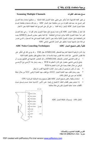 ‫ﺑﺮﻣﺠﺔ ﻣﺘﺤﻜﻤﺎت ‪ AVR‬ﺑﻠﻐﺔ ‪C‬‬

               ‫‪Scanning Multiple Channels‬‬                                                      ‫ﻤﺴﺢ ﻤﻀﺎﻋﻑ ﺍﻟﻘﻨﻭﺍﺕ‬

             ‫ﺇﻥ ﺘﻐﻴﻴﺭ ﺍﻟﻘﻨﺎﺓ ﺍﻟﺘﺸﺎﺒﻬﻴﺔ ﺩﺍﺌﻤﹰ ﻴﺘﺄﺨﺭ ﺤﺘﻰ ﺘﻨﺘﻬﻲ ﻋﻤﻠﻴﺔ ﺍﻟﺘﺤﻭﻴل ﻟﻠﻘﻨﺎﺓ ﺍﻟﺤﺎﻟﻴﺔ . ﻭ ﻨﺴﺘﻁﻴﻊ ﺍﺴﺘﺨﺩﺍﻡ ﻨﻤﻁ ﺍﻟﻌﻤـل‬
                                                                                        ‫ﺎ‬
             ‫ﺍﻟﺤﺭ ﻟﻤﺴﺢ ﻋﺩﺩ ﻤﻀﺎﻋﻑ ﻟﻠﻘﻨﻭﺍﺕ ﻤﻥ ﺩﻭﻥ ﻤﻘﺎﻁﻌﺔ ﻋﻤل ﺍﻟﻤﺒﺩل ‪ . ADC‬ﻭ ﻴﺘﻡ ﺫﻟﻙ ﺒﺎﺴﺘﺨﺩﺍﻡ ﻤﻘﺎﻁﻌﺔ ﺇﺘﻤـﺎﻡ‬
              ‫ﻋﻤﻠﻴﺔ ﺘﺤﻭﻴل ﺍﻟﻤﺒﺩل ‪ ADC‬ﻹﻨﺠﺎﺯ ﺇﺯﺍﺤﺔ ﺍﻟﻘﻨﺎﺓ . ﻭ ﻋﻠﻰ ﻜ ٍ ﻋﻠﻰ ﺍﻟﻤﺒﺭﻤﺞ ﺃﺨﺫ ﺍﻟﺤﻘﻴﻘﺔ ﺍﻟﺘﺎﻟﻴﺔ ﺒﻌﻴﻥ ﺍﻻﻋﺘﺒﺎﺭ :‬
                                                             ‫ل‬

             ‫ﻜﻤﺎ ﻨﻌﻠﻡ ﺃﻥ ﻤﻘﺎﻁﻌﺔ ﺍﻟﻤﺒﺩل ‪ ADC‬ﹸﻘﺩﺡ ﻋﻨﺩﻤﺎ ﻴﺼﺒﺢ ﻨﺎﺘﺞ ﻋﻤﻠﻴﺔ ﺍﻟﺘﺤﻭﻴل ﺠﺎﻫﺯ ﻟﻠﻘﺭﺍﺀﺓ . ﻭ ﻓﻲ ﻨﻤﻁ ﺍﻟﻌﻤـل‬
                                                                             ‫ﺘ‬
             ‫ﺍﻟﺤﺭ ﺘﺒﺩﺃ ﻋﻤﻠﻴﺔ ﺍﻟﺘﺤﻭﻴل ﺍﻟﺘﺎﻟﻴﺔ ﻤﺒﺎﺸﺭﺓ ﺒﻌﺩ ﻗﺩﺡ ﺍﻟﻤﻘﺎﻁﻌﺔ . ﻓﺈﺫﺍ ﻗﻤﻨﺎ ﺒﺘﻐﻴﻴﺭ ﻤﺤﺘﻭﻯ ﺍﻟﻤﺴﺠل ‪ ADMUX‬ﺒﻌـﺩ‬
             ‫ﻗﺩﺡ ﺍﻟﻤﻘﺎﻁﻌﺔ، ﻓﺈﻥ ﻋﻤﻠﻴﺎﺕ ﺍﻟﺘﺤﻭﻴل ﺍﻟﺘﺎﻟﻴﺔ ﺴﺘﺄﺨﺫ ﺒﻌﻴﻥ ﺍﻻﻋﺘﺒﺎﺭ ﺍﻟﻘﻴﻤﺔ ﺍﻟﺠﺩﻴﺩﺓ ﻓﻲ ﻫﺫﺍ ﺍﻟﻤﺴﺠل ﻭ ﺍﻟﺘـﻲ ﺘﻌﺒـﺭ‬
                                                ‫ﻋﻥ ﻗﻨﺎﺓ ﺩﺨل ﺘﺸﺎﺒﻬﻴﺔ ﺠﺩﻴﺩﺓ ﺴﺘﻁﺒﻕ ﻋﻠﻰ ﺍﻟﻤﺒﺩل ﺍﻟﺘﺸﺎﺒﻬﻲ ﺍﻟﺭﻗﻤﻲ ‪. ADC‬‬

              ‫‪ADC Noise Canceling Techniques‬‬                                      ‫ﺘﻘﻨﻴﺔ ﺭﻓﺽ ﻀﺠﻴﺞ ﺍﻟﻤﺒﺩل ‪ADC‬‬

             ‫ﺘﻭﻟﺩ ﺍﻟﺩﺍﺭﺓ ﺍﻟﺭﻗﻤﻴﺔ ﺍﻟﺩﺍﺨﻠﻴﺔ ﺍﻟﺨﺎﺭﺠﻴﺔ ﻟﻠﻤﺘﺤﻜﻡ ‪ ATMEGA8L‬ﺤﻘل ‪ . EMI‬ﻭ ﻗﺩ ﻴﺅﺩﻱ ﺫﻟﻙ ﺇﻟﻰ ﺍﻟﺘﺄﺜﻴﺭ ﻋﻠﻰ‬
                  ‫ﺩﻗﺔ ﺍﻟﻘﻴﺎﺱ ﺍﻟﺘﺸﺎﺒﻬﻲ . ﻓﺈﺫﺍ ﻜﺎﻨﺕ ﺩﻗﺔ ﺍﻟﻘﻴﺎﺱ ﻤﻬﻤﺔ ﺒﺎﻟﻨﺴﺒﺔ ﻟﻨﺎ ، ﻓﺈﻨﻨﺎ ﻨﺴﺘﻁﻴﻊ ﺘﻘﻠﻴل ﺒﺘﻁﺒﻴﻕ ﺍﻟﺘﻘﻨﻴﺔ ﺍﻟﺘﺎﻟﻴﺔ :‬
             ‫ﺇﻥ ﺍﻟﻘﺴﻡ ﺍﻟﺘﺸﺎﺒﻬﻲ ﺍﻟﺨﺎﺹ ﺒﺎﻟﻤﺘﺤﻜﻡ ‪ ATMEGA8L‬ﻭ ﻜل ﺍﻟﻌﻨﺎﺼﺭ ﺍﻟﺘﺸﺎﺒﻬﻴﺔ ﻓﻲ ﺍﻟﺘﻁﺒﻴﻕ ﻴﺠـﺏ ﺃﻥ‬                     ‫١.‬
             ‫ﻴﺘﻤﺘﻊ ﺒﺄﺭﻀﻲ ﺘﺸﺎﺒﻬﻲ ﻤﻨﻔﺼل ﻋﻠﻰ ﺍﻟﺩﺍﺭﺓ ﺍﻟﻤﻁﺒﻭﻋﺔ ‪ . PCB‬ﻭ ﻴﺠﺏ ﻭﺼل ﻫﺫﺍ ﺍﻷﺭﻀﻲ ﻤﻊ ﺍﻷﺭﻀـﻲ‬
                                                         ‫ﺍﻟﺭﻗﻤﻲ ﻤﻥ ﺨﻼل ﻨﻘﻁﺔ ﻭﺤﻴﺩﺓ ﻋﻠﻰ ﺍﻟﺩﺍﺭﺓ ﺍﻟﻤﻁﺒﻭﻋﺔ ‪. PCB‬‬
                                      ‫ﻴﺠﺏ ﺃﻥ ﻨﻜﻭﻥ ﺤﺭﻴﺼﻴﻥ ﺃﻥ ﻴﻜﻭﻥ ﻤﺴﺎﺭ ﺍﻹﺸﺎﺭﺓ ﺍﻟﺘﺸﺎﺒﻬﻴﺔ ﺃﻗﺼﺭ ﻤﺎ ﻴﻤﻜﻥ .‬                ‫٢.‬
             ‫ﻴﺠﺏ ﻭﺼل ﻗﻁﺏ ﺠﻬﺩ ﺍﻟﺘﻐﺫﻴﺔ ﻟﻠﻤﺒﺩل ‪ AVCC‬ﻤﻊ ﻗﻁﺏ ﺠﻬﺩ ﺍﻟﺘﻐﺫﻴﺔ ﺍﻟﺭﻗﻤﻲ ‪ VCC‬ﻤﻥ ﺨﻼل ﺸﺒﻜﺔ‬                           ‫٣.‬
                                                                                 ‫‪ RC‬ﻜﻤﺎ ﻫﻭ ﻤﺒﻴﻥ ﻓﻲ ﺍﻟﺸﻜل )94( .‬
                     ‫ﺍﺴﺘﺨﺩﺍﻡ ﻭﻅﻴﻔﺔ ﺭﺍﻓﺽ ﻀﺠﻴﺞ ﺍﻟﻤﺒﺩل ‪ ADC‬ﻟﺘﻘﻠﻴل ﻀﺠﻴﺞ ﻭﺤﺩﺓ ﺍﻟﻤﻌﺎﻟﺠﺔ ﺍﻟﻤﺭﻜﺯﻴﺔ ‪. CPU‬‬                     ‫٤.‬
             ‫ﺇﺫﺍ ﺍﺴﺘﺨﺩﻡ ﺒﻌﺽ ﺃﻗﻁﺎﺏ ﺍﻟﻨﺎﻓﺫﺓ ‪ C‬ﻜﻤﺨﺎﺭﺝ ﺭﻗﻤﻴﺔ ، ﻓﻤﻥ ﺍﻷﻤﻭﺭ ﺍﻷﺴﺎﺴﻴﺔ ﻋﻨﺩﺌﺫ ﻋـﺩﻡ ﺘﺒـﺩﻴل ﻫـﺫﻩ‬                  ‫٥.‬
                                                               ‫ﺍﻷﻗﻁﺎﺏ ﻋﻨﺩﻤﺎ ﻋﻤﻠﻴﺔ ﺍﻟﺘﺤﻭﻴل ﺘﻜﻭﻥ ﻓﻲ ﺤﺎﻟﺔ ﻤﻌﺎﻟﺠﺔ .‬




                                                                      ‫ﺍﻟﺸﻜل )94( : ﺘﻭﺼﻴﻼﺕ ﺍﻟﻁﺎﻗﺔ ﻟﻠﻤﺒﺩل ‪ADC‬‬




                                                                                    ‫اﻟﻔﺎرس ﻟﺘﻘﻨﯿﺎت اﻟﺤﺎﺳﻮب واﻹﺗﺼﺎﻻت‬
                                                                                  ‫ﺳﻮرﯾﺎ – ﺣﻤﺎه- ھـ-916922 33 369+‬

‫‪PDF created with pdfFactory Pro trial version www.pdffactory.com‬‬
 